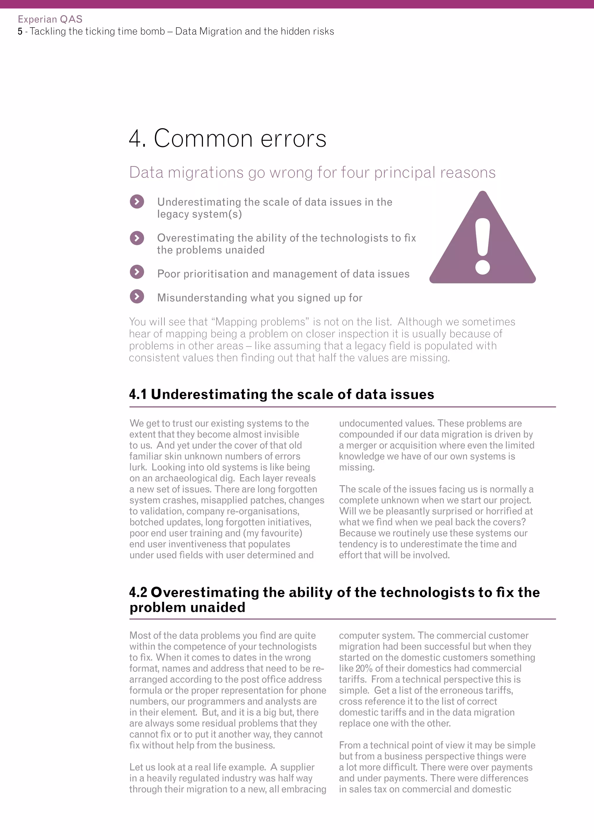 Experian QAS
5 - Tackling the ticking time bomb – Data Migration and the hidden risks

4. Common errors
Data migrations go wrong for four principal reasons
Underestimating the scale of data issues in the
legacy system(s)
Overestimating the ability of the technologists to fix
the problems unaided
Poor prioritisation and management of data issues
Misunderstanding what you signed up for
You will see that “Mapping problems” is not on the list. Although we sometimes
hear of mapping being a problem on closer inspection it is usually because of
problems in other areas – like assuming that a legacy field is populated with
consistent values then finding out that half the values are missing.

4.1 Underestimating the scale of data issues
We get to trust our existing systems to the
extent that they become almost invisible
to us. And yet under the cover of that old
familiar skin unknown numbers of errors
lurk. Looking into old systems is like being
on an archaeological dig. Each layer reveals
a new set of issues. There are long forgotten
system crashes, misapplied patches, changes
to validation, company re-organisations,
botched updates, long forgotten initiatives,
poor end user training and (my favourite)
end user inventiveness that populates
under used fields with user determined and

undocumented values. These problems are
compounded if our data migration is driven by
a merger or acquisition where even the limited
knowledge we have of our own systems is
missing.
The scale of the issues facing us is normally a
complete unknown when we start our project.
Will we be pleasantly surprised or horrified at
what we find when we peal back the covers?
Because we routinely use these systems our
tendency is to underestimate the time and
effort that will be involved.

4.2 Overestimating the ability of the technologists to fix the
problem unaided
Most of the data problems you find are quite
within the competence of your technologists
to fix. When it comes to dates in the wrong
format, names and address that need to be rearranged according to the post office address
formula or the proper representation for phone
numbers, our programmers and analysts are
in their element. But, and it is a big but, there
are always some residual problems that they
cannot fix or to put it another way, they cannot
fix without help from the business.
Let us look at a real life example. A supplier
in a heavily regulated industry was half way
through their migration to a new, all embracing

computer system. The commercial customer
migration had been successful but when they
started on the domestic customers something
like 20% of their domestics had commercial
tariffs. From a technical perspective this is
simple. Get a list of the erroneous tariffs,
cross reference it to the list of correct
domestic tariffs and in the data migration
replace one with the other.
From a technical point of view it may be simple
but from a business perspective things were
a lot more difficult. There were over payments
and under payments. There were differences
in sales tax on commercial and domestic

 