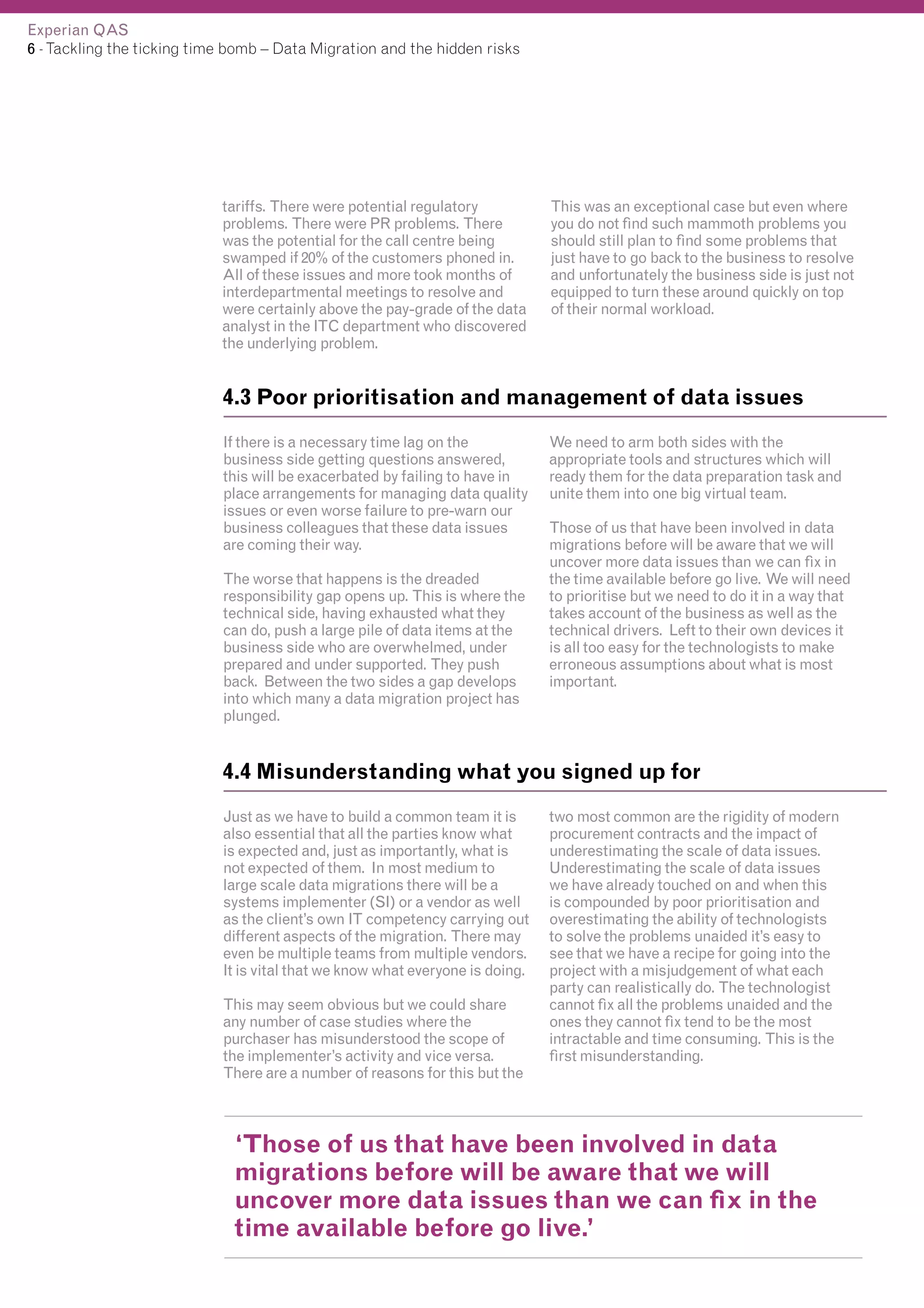 Experian QAS
6 - Tackling the ticking time bomb – Data Migration and the hidden risks

tariffs. There were potential regulatory
problems. There were PR problems. There
was the potential for the call centre being
swamped if 20% of the customers phoned in.
All of these issues and more took months of
interdepartmental meetings to resolve and
were certainly above the pay-grade of the data
analyst in the ITC department who discovered
the underlying problem.

This was an exceptional case but even where
you do not find such mammoth problems you
should still plan to find some problems that
just have to go back to the business to resolve
and unfortunately the business side is just not
equipped to turn these around quickly on top
of their normal workload.

4.3 Poor prioritisation and management of data issues
If there is a necessary time lag on the
business side getting questions answered,
this will be exacerbated by failing to have in
place arrangements for managing data quality
issues or even worse failure to pre-warn our
business colleagues that these data issues
are coming their way.
The worse that happens is the dreaded
responsibility gap opens up. This is where the
technical side, having exhausted what they
can do, push a large pile of data items at the
business side who are overwhelmed, under
prepared and under supported. They push
back. Between the two sides a gap develops
into which many a data migration project has
plunged.

We need to arm both sides with the
appropriate tools and structures which will
ready them for the data preparation task and
unite them into one big virtual team.
Those of us that have been involved in data
migrations before will be aware that we will
uncover more data issues than we can fix in
the time available before go live. We will need
to prioritise but we need to do it in a way that
takes account of the business as well as the
technical drivers. Left to their own devices it
is all too easy for the technologists to make
erroneous assumptions about what is most
important.

4.4 Misunderstanding what you signed up for
Just as we have to build a common team it is
also essential that all the parties know what
is expected and, just as importantly, what is
not expected of them. In most medium to
large scale data migrations there will be a
systems implementer (SI) or a vendor as well
as the client’s own IT competency carrying out
different aspects of the migration. There may
even be multiple teams from multiple vendors.
It is vital that we know what everyone is doing.
This may seem obvious but we could share
any number of case studies where the
purchaser has misunderstood the scope of
the implementer’s activity and vice versa.
There are a number of reasons for this but the

two most common are the rigidity of modern
procurement contracts and the impact of
underestimating the scale of data issues.
Underestimating the scale of data issues
we have already touched on and when this
is compounded by poor prioritisation and
overestimating the ability of technologists
to solve the problems unaided it’s easy to
see that we have a recipe for going into the
project with a misjudgement of what each
party can realistically do. The technologist
cannot fix all the problems unaided and the
ones they cannot fix tend to be the most
intractable and time consuming. This is the
first misunderstanding.

‘Those of us that have been involved in data
migrations before will be aware that we will
uncover more data issues than we can fix in the
time available before go live.’

 