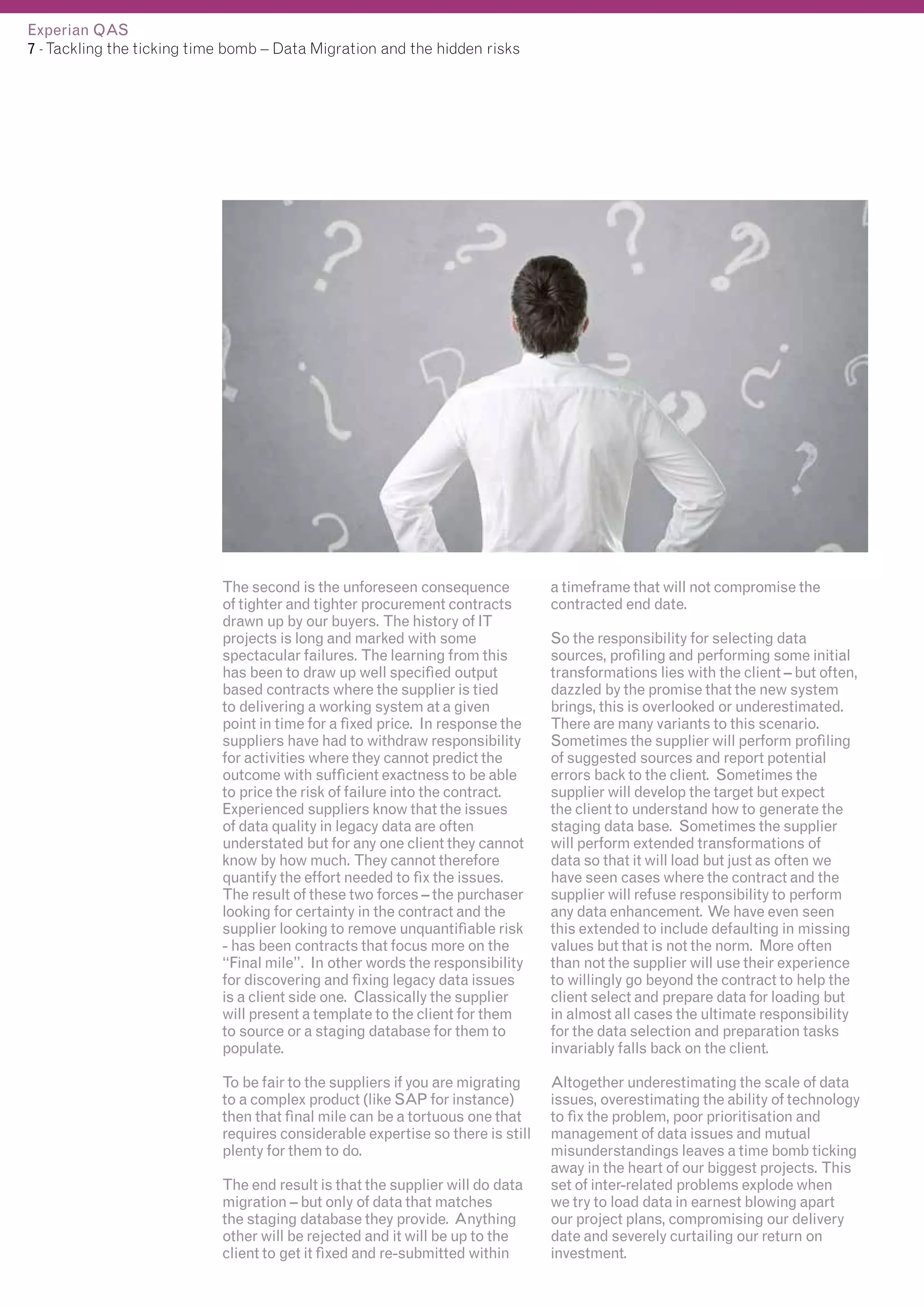 Experian QAS
7 - Tackling the ticking time bomb – Data Migration and the hidden risks

The second is the unforeseen consequence
of tighter and tighter procurement contracts
drawn up by our buyers. The history of IT
projects is long and marked with some
spectacular failures. The learning from this
has been to draw up well specified output
based contracts where the supplier is tied
to delivering a working system at a given
point in time for a fixed price. In response the
suppliers have had to withdraw responsibility
for activities where they cannot predict the
outcome with sufficient exactness to be able
to price the risk of failure into the contract.
Experienced suppliers know that the issues
of data quality in legacy data are often
understated but for any one client they cannot
know by how much. They cannot therefore
quantify the effort needed to fix the issues.
The result of these two forces – the purchaser
looking for certainty in the contract and the
supplier looking to remove unquantifiable risk
- has been contracts that focus more on the
“Final mile”. In other words the responsibility
for discovering and fixing legacy data issues
is a client side one. Classically the supplier
will present a template to the client for them
to source or a staging database for them to
populate.

a timeframe that will not compromise the
contracted end date.

To be fair to the suppliers if you are migrating
to a complex product (like SAP for instance)
then that final mile can be a tortuous one that
requires considerable expertise so there is still
plenty for them to do.

Altogether underestimating the scale of data
issues, overestimating the ability of technology
to fix the problem, poor prioritisation and
management of data issues and mutual
misunderstandings leaves a time bomb ticking
away in the heart of our biggest projects. This
set of inter-related problems explode when
we try to load data in earnest blowing apart
our project plans, compromising our delivery
date and severely curtailing our return on
investment.

The end result is that the supplier will do data
migration – but only of data that matches
the staging database they provide. Anything
other will be rejected and it will be up to the
client to get it fixed and re-submitted within

So the responsibility for selecting data
sources, profiling and performing some initial
transformations lies with the client – but often,
dazzled by the promise that the new system
brings, this is overlooked or underestimated.
There are many variants to this scenario.
Sometimes the supplier will perform profiling
of suggested sources and report potential
errors back to the client. Sometimes the
supplier will develop the target but expect
the client to understand how to generate the
staging data base. Sometimes the supplier
will perform extended transformations of
data so that it will load but just as often we
have seen cases where the contract and the
supplier will refuse responsibility to perform
any data enhancement. We have even seen
this extended to include defaulting in missing
values but that is not the norm. More often
than not the supplier will use their experience
to willingly go beyond the contract to help the
client select and prepare data for loading but
in almost all cases the ultimate responsibility
for the data selection and preparation tasks
invariably falls back on the client.

 