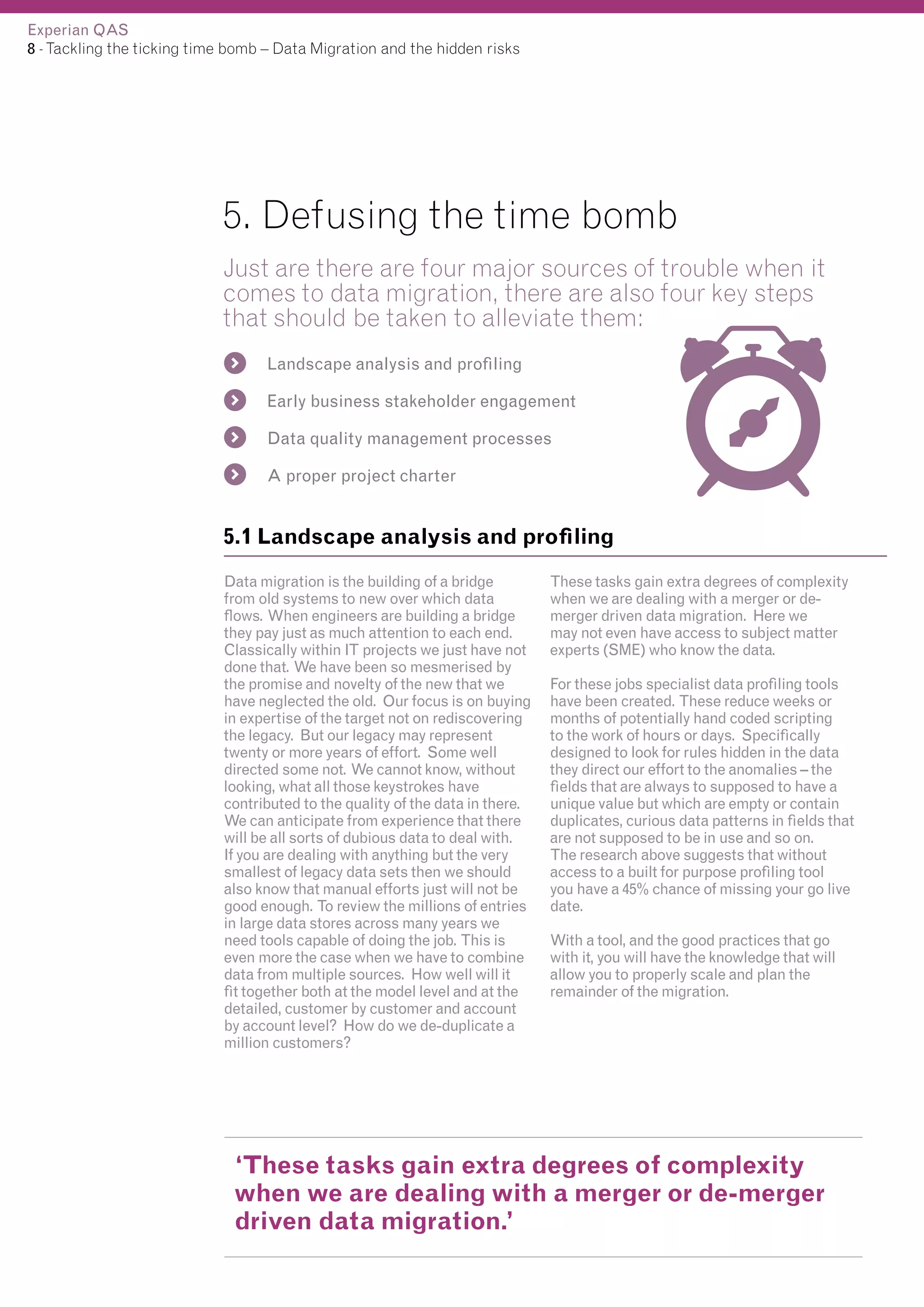 Experian QAS
8 - Tackling the ticking time bomb – Data Migration and the hidden risks

5. Defusing the time bomb
Just are there are four major sources of trouble when it
comes to data migration, there are also four key steps
that should be taken to alleviate them:
Landscape analysis and profiling
Early business stakeholder engagement
Data quality management processes
A proper project charter

5.1 Landscape analysis and profiling
Data migration is the building of a bridge
from old systems to new over which data
flows. When engineers are building a bridge
they pay just as much attention to each end.
Classically within IT projects we just have not
done that. We have been so mesmerised by
the promise and novelty of the new that we
have neglected the old. Our focus is on buying
in expertise of the target not on rediscovering
the legacy. But our legacy may represent
twenty or more years of effort. Some well
directed some not. We cannot know, without
looking, what all those keystrokes have
contributed to the quality of the data in there.
We can anticipate from experience that there
will be all sorts of dubious data to deal with.
If you are dealing with anything but the very
smallest of legacy data sets then we should
also know that manual efforts just will not be
good enough. To review the millions of entries
in large data stores across many years we
need tools capable of doing the job. This is
even more the case when we have to combine
data from multiple sources. How well will it
fit together both at the model level and at the
detailed, customer by customer and account
by account level? How do we de-duplicate a
million customers?

These tasks gain extra degrees of complexity
when we are dealing with a merger or demerger driven data migration. Here we
may not even have access to subject matter
experts (SME) who know the data.
For these jobs specialist data profiling tools
have been created. These reduce weeks or
months of potentially hand coded scripting
to the work of hours or days. Specifically
designed to look for rules hidden in the data
they direct our effort to the anomalies – the
fields that are always to supposed to have a
unique value but which are empty or contain
duplicates, curious data patterns in fields that
are not supposed to be in use and so on.
The research above suggests that without
access to a built for purpose profiling tool
you have a 45% chance of missing your go live
date.
With a tool, and the good practices that go
with it, you will have the knowledge that will
allow you to properly scale and plan the
remainder of the migration.

‘These tasks gain extra degrees of complexity
when we are dealing with a merger or de-merger
driven data migration.’

 