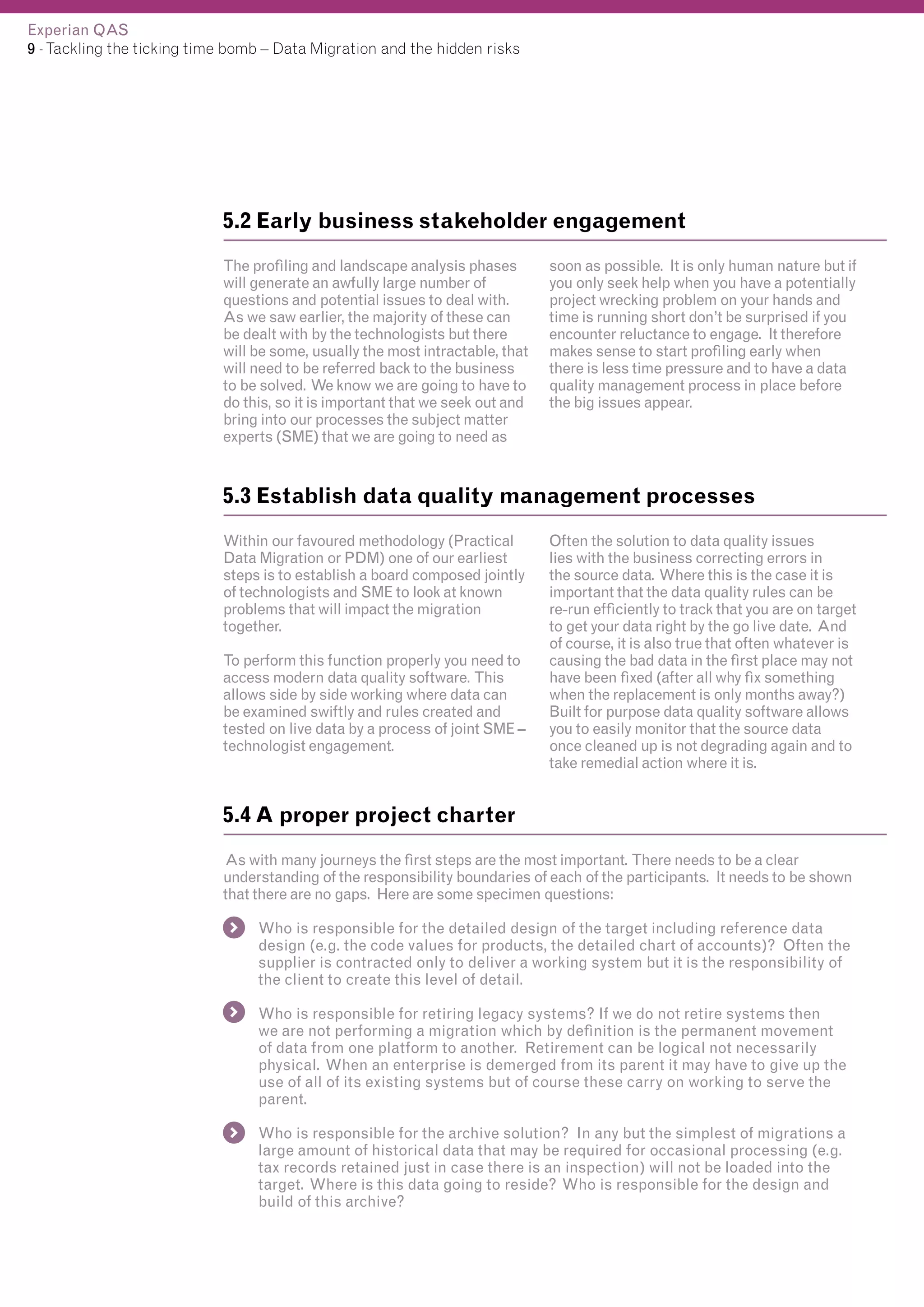 Experian QAS
9 - Tackling the ticking time bomb – Data Migration and the hidden risks

5.2 Early business stakeholder engagement
The profiling and landscape analysis phases
will generate an awfully large number of
questions and potential issues to deal with.
As we saw earlier, the majority of these can
be dealt with by the technologists but there
will be some, usually the most intractable, that
will need to be referred back to the business
to be solved. We know we are going to have to
do this, so it is important that we seek out and
bring into our processes the subject matter
experts (SME) that we are going to need as

soon as possible. It is only human nature but if
you only seek help when you have a potentially
project wrecking problem on your hands and
time is running short don’t be surprised if you
encounter reluctance to engage. It therefore
makes sense to start profiling early when
there is less time pressure and to have a data
quality management process in place before
the big issues appear.

5.3 Establish data quality management processes
Within our favoured methodology (Practical
Data Migration or PDM) one of our earliest
steps is to establish a board composed jointly
of technologists and SME to look at known
problems that will impact the migration
together.
To perform this function properly you need to
access modern data quality software. This
allows side by side working where data can
be examined swiftly and rules created and
tested on live data by a process of joint SME –
technologist engagement.

Often the solution to data quality issues
lies with the business correcting errors in
the source data. Where this is the case it is
important that the data quality rules can be
re-run efficiently to track that you are on target
to get your data right by the go live date. And
of course, it is also true that often whatever is
causing the bad data in the first place may not
have been fixed (after all why fix something
when the replacement is only months away?)
Built for purpose data quality software allows
you to easily monitor that the source data
once cleaned up is not degrading again and to
take remedial action where it is.

5.4 A proper project charter
As with many journeys the first steps are the most important. There needs to be a clear
understanding of the responsibility boundaries of each of the participants. It needs to be shown
that there are no gaps. Here are some specimen questions:
Who is responsible for the detailed design of the target including reference data
design (e.g. the code values for products, the detailed chart of accounts)? Often the
supplier is contracted only to deliver a working system but it is the responsibility of
the client to create this level of detail.
Who is responsible for retiring legacy systems? If we do not retire systems then
we are not performing a migration which by definition is the permanent movement
of data from one platform to another. Retirement can be logical not necessarily
physical. When an enterprise is demerged from its parent it may have to give up the
use of all of its existing systems but of course these carry on working to serve the
parent.
Who is responsible for the archive solution? In any but the simplest of migrations a
large amount of historical data that may be required for occasional processing (e.g.
tax records retained just in case there is an inspection) will not be loaded into the
target. Where is this data going to reside? Who is responsible for the design and
build of this archive?

 