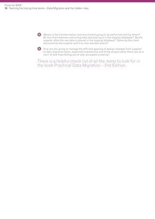 Experian QAS
10 - Tackling the ticking time bomb – Data Migration and the hidden risks

Where is the transformation and enrichment going to be performed and by whom?
By the client between extracting data and placing it in the staging database? By the
supplier after the raw data is placed in the staging database? Some by the client
and some by the supplier and if so who decides where?
How are you going to manage the efficient passing of design changes from supplier
to data migration team, especially towards the end of the project when there can be a
swirl of late fixes falling out of user acceptance testing?

There is a helpful check list of all the items to look for in
the book Practical Data Migration – 2nd Edition.

 