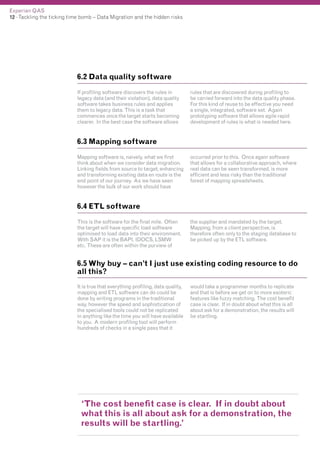 Experian QAS
12 - Tackling the ticking time bomb – Data Migration and the hidden risks

6.2 Data quality software
If profiling software discovers the rules in
legacy data (and their violation), data quality
software takes business rules and applies
them to legacy data. This is a task that
commences once the target starts becoming
clearer. In the best case the software allows

rules that are discovered during profiling to
be carried forward into the data quality phase.
For this kind of reuse to be effective you need
a single, integrated, software set. Again
prototyping software that allows agile rapid
development of rules is what is needed here.

6.3 Mapping software
Mapping software is, naively, what we first
think about when we consider data migration.
Linking fields from source to target, enhancing
and transforming existing data en route is the
end point of our journey. As we have seen
however the bulk of our work should have

occurred prior to this. Once again software
that allows for a collaborative approach, where
real data can be seen transformed, is more
efficient and less risky than the traditional
forest of mapping spreadsheets.

6.4 ETL software
This is the software for the final mile. Often
the target will have specific load software
optimised to load data into their environment.
With SAP it is the BAPI, IDOCS, LSMW
etc. These are often within the purview of

the supplier and mandated by the target.
Mapping, from a client perspective, is
therefore often only to the staging database to
be picked up by the ETL software.

6.5 Why buy – can’t I just use existing coding resource to do
all this?
It is true that everything profiling, data quality,
mapping and ETL software can do could be
done by writing programs in the traditional
way, however the speed and sophistication of
the specialised tools could not be replicated
in anything like the time you will have available
to you. A modern profiling tool will perform
hundreds of checks in a single pass that it

would take a programmer months to replicate
and that is before we get on to more esoteric
features like fuzzy matching. The cost benefit
case is clear. If in doubt about what this is all
about ask for a demonstration, the results will
be startling.

‘The cost benefit case is clear. If in doubt about
what this is all about ask for a demonstration, the
results will be startling.’

 