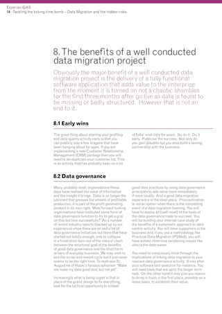 Experian QAS
14 - Tackling the ticking time bomb – Data Migration and the hidden risks

8. The benefits of a well conducted
data migration project
Obviously the major benefit of a well conducted data
migration project is the delivery of a fully functional
software application that adds value to the enterprise
from the moment it is turned on not a chaotic shambles
for the first three months after go live as data is found to
be missing or badly structured. However that is not an
end to it.
8.1 Early wins
The great thing about starting your profiling
and data quality activity early is that you
can publicly slay a few dragons that have
been hanging about for ages. If you are
implementing a new Customer Relationship
Management (CRM) package then you will
need to de-duplicate your customer list. This
is an activity that has probably been on a lot

of folks’ wish lists for years. So do it. Do it
early. Publicise the success. Not only do
you gain plaudits but you also build a lasting
partnership with the business.

8.2 Data governance
Many, probably most, organisations these
days have realised the value of information
and the insight it brings. Data is no longer the
lubricant that greases the wheels of profitable
production, it is part of the profit generating
product in its own right. Most forward looking
organisations have instituted some form of
data governance function to try to get a grip
on this but how successfully? As a number
of recent industry reports (backed up by our
experience) show there are an awful lot of
data governance initiatives out there that have
started out boldly enough, only to collapse
in a frustration born out of the natural clash
between the structural goal of the benefits
of good data governance and the short term
drivers of everyday business. We may wish to
end the scrap and rework cycle but it just never
seems to be the right time. To rephrase St.
Augustine of Hippo’s famous aphorism “Make
me make my data good lord, but not yet”.
Increasingly what is being urged is that in
place of the grand design to fix everything,
look for the tactical opportunity to embed

good data practices by using data governance
principles to add value more immediately
if more locally. And a good data migration
experience is the ideal place. Procrastination
is not an option when there is the compelling
event of a data migration looming. You will
have to deploy all (well most) of the tools of
the data governance trade to succeed. You
will be building your internal case study of
the benefits of a systematic approach to data
centric activity. You will have supporters in the
business and, if you use a methodology like
Practical Data Migration (PDMv2), you will
have solved otherwise perplexing issues like
who is the data owner.
You need to consciously think through the
implications of linking data migration to your
nascent data governance activity. It may alter
your software tool selection for instance. You
will need tools that are up to the longer term
task. On the other hand it may give you reason
to bring in tools in the first place, possibly on a
lease basis, to establish their value.

 