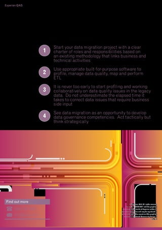 Experian QAS
16 - Tackling the ticking time bomb – Data Migration and the hidden risks

9. Learning points
1

2
3

4

Find out more

0800 197 7920
info@qas.com

Start your data migration project with a clear
charter of roles and responsibilities based on
an existing methodology that links business and
technical activities
Use appropriate built-for-purpose software to
profile, manage data quality, map and perform
ETL
It is never too early to start profiling and working
collaboratively on data quality issues in the legacy
data. Do not underestimate the elapsed time it
takes to correct data issues that require business
side input
See data migration as an opportunity to develop
data governance competencies. Act tactically but
think strategically

© Experian, 2013. All rights reserved
The word "EXPERIAN" and the graphical
device are trade marks of Experian and/or its
associated companies and may be registered in
the EU, USA and other countries.The graphical
device is a registered Community design in
the EU.

 