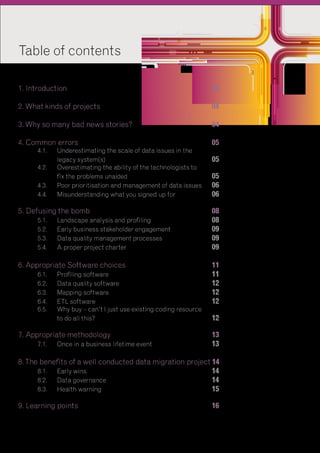 Table of contents
					

							

1. Introduction								03
2. What kinds of projects						04	
3. Why so many bad news stories?					

04

4. Common errors							05

	
4.1.	 Underestimating the scale of data issues in the
		legacy system(s)						05
	
4.2.	 Overestimating the ability of the technologists to
		fix the problems unaided					05
	
4.3.	 Poor prioritisation and management of data issues	 06
	
4.4.	 Misunderstanding what you signed up for 		
06

5. Defusing the bomb							08
	
5.1.	 Landscape analysis and profiling				
08
	
5.2.	 Early business stakeholder engagement			
09
	
5.3.	 Data quality management processes			
09
	5.4.	
A proper project charter					09
6. Appropriate Software choices					11
	
6.1.	
Profiling software						11
	6.2.	 quality software					12
Data
	6.3.	
Mapping software						12
	6.4.	 software							12
ETL
	
6.5. 	 Why buy – can’t I just use existing coding resource
		to do all this?							12

7. Appropriate methodology						13
	
7.1.	 Once in a business lifetime event				
13
8. The benefits of a well conducted data migration project 14
	
8.1.	 wins							14
Early
	8.2.	 governance						14
Data
	8.3.	
Health warning						15
9. Learning points							16
	

	

 