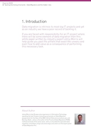Experian QAS
3 - Tackling the ticking time bomb – Data Migration and the hidden risks

1. Introduction
Data migration is intrinsic to most big IT projects and yet
as an industry we have a poor record of tackling it.
If you are faced with responsibility for an IT project where
there will be some element of data migration then this
white paper written by industry expert Johny Morris will
help guide you past the pitfalls that await the unwary and
even how to add value as a consequence of performing
this necessary task.

About Author
Johny Morris has 25 years plus experience in InformationTechnology
spending the last 15 years consulting exclusively on Data Migration
assignments for the likes of the BBC, BritishTelecommunications plc, and
Barclays Bank. Johny is the author of the Practical Data Migration (PDM)
method and book of the same name. Johny co-founded the specialist data
migration consultancy, Iergo Ltd (www.iergo.com) and is on the expert panel
of Data Migration Pro.

 