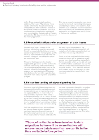 Experian QAS
6 - Tackling the ticking time bomb – Data Migration and the hidden risks

tariffs. There were potential regulatory
problems. There were PR problems. There
was the potential for the call centre being
swamped if 20% of the customers phoned in.
All of these issues and more took months of
interdepartmental meetings to resolve and
were certainly above the pay-grade of the data
analyst in the ITC department who discovered
the underlying problem.

This was an exceptional case but even where
you do not find such mammoth problems you
should still plan to find some problems that
just have to go back to the business to resolve
and unfortunately the business side is just not
equipped to turn these around quickly on top
of their normal workload.

4.3 Poor prioritisation and management of data issues
If there is a necessary time lag on the
business side getting questions answered,
this will be exacerbated by failing to have in
place arrangements for managing data quality
issues or even worse failure to pre-warn our
business colleagues that these data issues
are coming their way.
The worse that happens is the dreaded
responsibility gap opens up. This is where the
technical side, having exhausted what they
can do, push a large pile of data items at the
business side who are overwhelmed, under
prepared and under supported. They push
back. Between the two sides a gap develops
into which many a data migration project has
plunged.

We need to arm both sides with the
appropriate tools and structures which will
ready them for the data preparation task and
unite them into one big virtual team.
Those of us that have been involved in data
migrations before will be aware that we will
uncover more data issues than we can fix in
the time available before go live. We will need
to prioritise but we need to do it in a way that
takes account of the business as well as the
technical drivers. Left to their own devices it
is all too easy for the technologists to make
erroneous assumptions about what is most
important.

4.4 Misunderstanding what you signed up for
Just as we have to build a common team it is
also essential that all the parties know what
is expected and, just as importantly, what is
not expected of them. In most medium to
large scale data migrations there will be a
systems implementer (SI) or a vendor as well
as the client’s own IT competency carrying out
different aspects of the migration. There may
even be multiple teams from multiple vendors.
It is vital that we know what everyone is doing.
This may seem obvious but we could share
any number of case studies where the
purchaser has misunderstood the scope of
the implementer’s activity and vice versa.
There are a number of reasons for this but the

two most common are the rigidity of modern
procurement contracts and the impact of
underestimating the scale of data issues.
Underestimating the scale of data issues
we have already touched on and when this
is compounded by poor prioritisation and
overestimating the ability of technologists
to solve the problems unaided it’s easy to
see that we have a recipe for going into the
project with a misjudgement of what each
party can realistically do. The technologist
cannot fix all the problems unaided and the
ones they cannot fix tend to be the most
intractable and time consuming. This is the
first misunderstanding.

‘Those of us that have been involved in data
migrations before will be aware that we will
uncover more data issues than we can fix in the
time available before go live.’

 