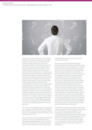 Experian QAS
7 - Tackling the ticking time bomb – Data Migration and the hidden risks

The second is the unforeseen consequence
of tighter and tighter procurement contracts
drawn up by our buyers. The history of IT
projects is long and marked with some
spectacular failures. The learning from this
has been to draw up well specified output
based contracts where the supplier is tied
to delivering a working system at a given
point in time for a fixed price. In response the
suppliers have had to withdraw responsibility
for activities where they cannot predict the
outcome with sufficient exactness to be able
to price the risk of failure into the contract.
Experienced suppliers know that the issues
of data quality in legacy data are often
understated but for any one client they cannot
know by how much. They cannot therefore
quantify the effort needed to fix the issues.
The result of these two forces – the purchaser
looking for certainty in the contract and the
supplier looking to remove unquantifiable risk
- has been contracts that focus more on the
“Final mile”. In other words the responsibility
for discovering and fixing legacy data issues
is a client side one. Classically the supplier
will present a template to the client for them
to source or a staging database for them to
populate.

a timeframe that will not compromise the
contracted end date.

To be fair to the suppliers if you are migrating
to a complex product (like SAP for instance)
then that final mile can be a tortuous one that
requires considerable expertise so there is still
plenty for them to do.

Altogether underestimating the scale of data
issues, overestimating the ability of technology
to fix the problem, poor prioritisation and
management of data issues and mutual
misunderstandings leaves a time bomb ticking
away in the heart of our biggest projects. This
set of inter-related problems explode when
we try to load data in earnest blowing apart
our project plans, compromising our delivery
date and severely curtailing our return on
investment.

The end result is that the supplier will do data
migration – but only of data that matches
the staging database they provide. Anything
other will be rejected and it will be up to the
client to get it fixed and re-submitted within

So the responsibility for selecting data
sources, profiling and performing some initial
transformations lies with the client – but often,
dazzled by the promise that the new system
brings, this is overlooked or underestimated.
There are many variants to this scenario.
Sometimes the supplier will perform profiling
of suggested sources and report potential
errors back to the client. Sometimes the
supplier will develop the target but expect
the client to understand how to generate the
staging data base. Sometimes the supplier
will perform extended transformations of
data so that it will load but just as often we
have seen cases where the contract and the
supplier will refuse responsibility to perform
any data enhancement. We have even seen
this extended to include defaulting in missing
values but that is not the norm. More often
than not the supplier will use their experience
to willingly go beyond the contract to help the
client select and prepare data for loading but
in almost all cases the ultimate responsibility
for the data selection and preparation tasks
invariably falls back on the client.

 