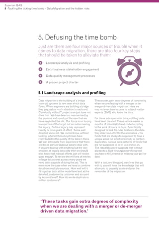 Experian QAS
8 - Tackling the ticking time bomb – Data Migration and the hidden risks

5. Defusing the time bomb
Just are there are four major sources of trouble when it
comes to data migration, there are also four key steps
that should be taken to alleviate them:
Landscape analysis and profiling
Early business stakeholder engagement
Data quality management processes
A proper project charter

5.1 Landscape analysis and profiling
Data migration is the building of a bridge
from old systems to new over which data
flows. When engineers are building a bridge
they pay just as much attention to each end.
Classically within IT projects we just have not
done that. We have been so mesmerised by
the promise and novelty of the new that we
have neglected the old. Our focus is on buying
in expertise of the target not on rediscovering
the legacy. But our legacy may represent
twenty or more years of effort. Some well
directed some not. We cannot know, without
looking, what all those keystrokes have
contributed to the quality of the data in there.
We can anticipate from experience that there
will be all sorts of dubious data to deal with.
If you are dealing with anything but the very
smallest of legacy data sets then we should
also know that manual efforts just will not be
good enough. To review the millions of entries
in large data stores across many years we
need tools capable of doing the job. This is
even more the case when we have to combine
data from multiple sources. How well will it
fit together both at the model level and at the
detailed, customer by customer and account
by account level? How do we de-duplicate a
million customers?

These tasks gain extra degrees of complexity
when we are dealing with a merger or demerger driven data migration. Here we
may not even have access to subject matter
experts (SME) who know the data.
For these jobs specialist data profiling tools
have been created. These reduce weeks or
months of potentially hand coded scripting
to the work of hours or days. Specifically
designed to look for rules hidden in the data
they direct our effort to the anomalies – the
fields that are always to supposed to have a
unique value but which are empty or contain
duplicates, curious data patterns in fields that
are not supposed to be in use and so on.
The research above suggests that without
access to a built for purpose profiling tool
you have a 45% chance of missing your go live
date.
With a tool, and the good practices that go
with it, you will have the knowledge that will
allow you to properly scale and plan the
remainder of the migration.

‘These tasks gain extra degrees of complexity
when we are dealing with a merger or de-merger
driven data migration.’

 