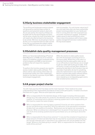 Experian QAS
9 - Tackling the ticking time bomb – Data Migration and the hidden risks

5.2 Early business stakeholder engagement
The profiling and landscape analysis phases
will generate an awfully large number of
questions and potential issues to deal with.
As we saw earlier, the majority of these can
be dealt with by the technologists but there
will be some, usually the most intractable, that
will need to be referred back to the business
to be solved. We know we are going to have to
do this, so it is important that we seek out and
bring into our processes the subject matter
experts (SME) that we are going to need as

soon as possible. It is only human nature but if
you only seek help when you have a potentially
project wrecking problem on your hands and
time is running short don’t be surprised if you
encounter reluctance to engage. It therefore
makes sense to start profiling early when
there is less time pressure and to have a data
quality management process in place before
the big issues appear.

5.3 Establish data quality management processes
Within our favoured methodology (Practical
Data Migration or PDM) one of our earliest
steps is to establish a board composed jointly
of technologists and SME to look at known
problems that will impact the migration
together.
To perform this function properly you need to
access modern data quality software. This
allows side by side working where data can
be examined swiftly and rules created and
tested on live data by a process of joint SME –
technologist engagement.

Often the solution to data quality issues
lies with the business correcting errors in
the source data. Where this is the case it is
important that the data quality rules can be
re-run efficiently to track that you are on target
to get your data right by the go live date. And
of course, it is also true that often whatever is
causing the bad data in the first place may not
have been fixed (after all why fix something
when the replacement is only months away?)
Built for purpose data quality software allows
you to easily monitor that the source data
once cleaned up is not degrading again and to
take remedial action where it is.

5.4 A proper project charter
As with many journeys the first steps are the most important. There needs to be a clear
understanding of the responsibility boundaries of each of the participants. It needs to be shown
that there are no gaps. Here are some specimen questions:
Who is responsible for the detailed design of the target including reference data
design (e.g. the code values for products, the detailed chart of accounts)? Often the
supplier is contracted only to deliver a working system but it is the responsibility of
the client to create this level of detail.
Who is responsible for retiring legacy systems? If we do not retire systems then
we are not performing a migration which by definition is the permanent movement
of data from one platform to another. Retirement can be logical not necessarily
physical. When an enterprise is demerged from its parent it may have to give up the
use of all of its existing systems but of course these carry on working to serve the
parent.
Who is responsible for the archive solution? In any but the simplest of migrations a
large amount of historical data that may be required for occasional processing (e.g.
tax records retained just in case there is an inspection) will not be loaded into the
target. Where is this data going to reside? Who is responsible for the design and
build of this archive?

 