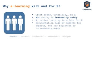 •  Great books, tutorials,… on R
•  But coding is learned by doing
•  No online learning interface for R
•  Documentation made by experts for
experts, not for beginners or
intermediate users
Learners : Students, Professionals, Researchers, Employees
Why e-learning with and for R?
 