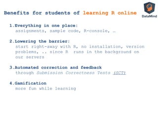 Benefits for students of learning R online
1. Everything in one place:
assignments, sample code, R-console, …
2. Lowering the barrier:
start right-away with R, no installation, version
problems, .. since R runs in the background on
our servers
3. Automated correction and feedback
through Submission Correctness Tests (SCT)
4. Gamification
more fun while learning
 
