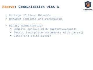 Rserve: Communication with R
•  Package of Simon Urbanek
•  Manages sessions and workspaces
•  Binary communication
•  Emulate console with capture.output()
•  Detect incomplete statements with parse()
•  Catch and print errors
 