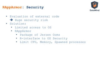 RAppArmor: Security
•  Evaluation of external code
è Huge security risk
•  Solution:
•  Limited access to OS
•  RAppArmor
•  Package of Jeroen Ooms
•  R-interface to OS Security
•  Limit CPU, Memory, Spawned processes
 