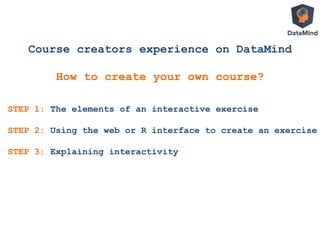 Course creators experience on DataMind
How to create your own course?
STEP 1: The elements of an interactive exercise
STEP 2: Using the web or R interface to create an exercise
STEP 3: Explaining interactivity	
  
 