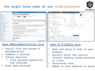 You might know some of our side-projects!
www.Rdocumentation.org!
•  Easily find and browse R
documentation!
•  Comment & discuss!
•  Future features!
•  View package popularity
and rankings!
•  Soon open-sourced!!
www.R-fiddle.org!
•  Test and share R code in your
browser!
•  Quickly share the results
without needing scrap projects
or files!
•  Discussion area!
•  Embed in your website or blog!!
 