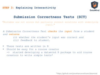 Submission Correctness Tests (SCT)
A Submission Correctness Test checks the input from a student
and returns
(i) whether the student’s input was correct and
(ii) feedback to student.
•  These tests are written in R
•  Should be easy for a course creator
-> started developing a datamind R package to aid course
creators to write simple tests*
*h$ps://github.com/jonathancornelissen/datamind	
  
"Mistakes are not errors but partially correct solutions with underlying
logic."
STEP 3: Explaining Interactivity
 
