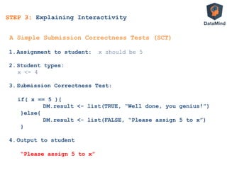 1.  Assignment to student: x should be 5
2.  Student types:
x <- 4
3.  Submission Correctness Test:
if( x == 5 ){
DM.result <- list(TRUE, “Well done, you genius!”)
}else{
DM.result <- list(FALSE, “Please assign 5 to x”)
}
4.  Output to student
“Please assign 5 to x”
A Simple Submission Correctness Tests (SCT)
STEP 3: Explaining Interactivity
 