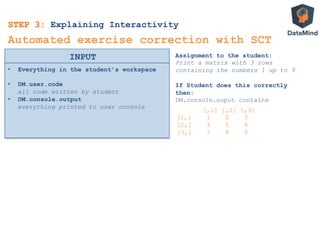 •  Everything in the student’s workspace
•  DM.user.code
all code written by student
•  DM.console.output
everything printed to user console
INPUT
Automated exercise correction with SCT
Assignment to the student:
Print a matrix with 3 rows
containing the numbers 1 up to 9
If Student does this correctly
then:
DM.console.ouput contains
[,1] [,2] [,3]
[1,] 1 2 3
[2,] 4 5 6
[3,] 7 8 9
STEP 3: Explaining Interactivity
 