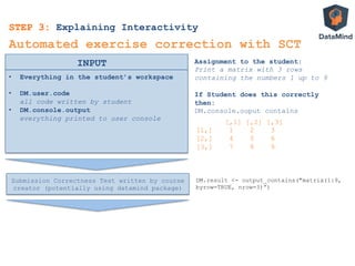 •  Everything in the student’s workspace
•  DM.user.code
all code written by student
•  DM.console.output
everything printed to user console
INPUT
Automated exercise correction with SCT
Assignment to the student:
Print a matrix with 3 rows
containing the numbers 1 up to 9
If Student does this correctly
then:
DM.console.ouput contains
[,1] [,2] [,3]
[1,] 1 2 3
[2,] 4 5 6
[3,] 7 8 9
STEP 3: Explaining Interactivity
Submission Correctness Test written by course
creator (potentially using datamind package)
DM.result <- output_contains("matrix(1:9,
byrow=TRUE, nrow=3)”)
 