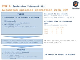 •  Everything in the student’s workspace
•  DM.user.code
all code written by student
•  DM.console.output
everything printed to user console
INPUT
Automated exercise correction with SCT
Assignment to the student:
Print a matrix with 3 rows
containing the numbers 1 up to 9
If Student does this correctly
then:
DM.console.ouput contains
[,1] [,2] [,3]
[1,] 1 2 3
[2,] 4 5 6
[3,] 7 8 9
STEP 3: Explaining Interactivity
Submission Correctness Test written by course
creator (potentially using DM package)
DM.result <- output_contains("matrix(1:9,
byrow=TRUE, nrow=3)”)
•  Assigned to variable DM.result
•  List with two elements
1.  TRUE / FALSE
2.  Message to provide to student with
feedback
DM.result is shown to student
OUTPUT
 