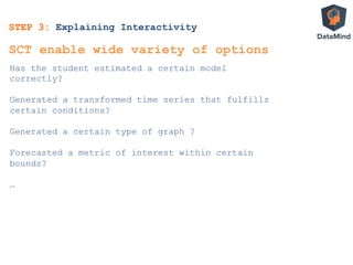 STEP 3: Explaining Interactivity
Has the student estimated a certain model
correctly?
Generated a transformed time series that fulfills
certain conditions?
Generated a certain type of graph ?
Forecasted a metric of interest within certain
bounds?
…
SCT enable wide variety of options
 