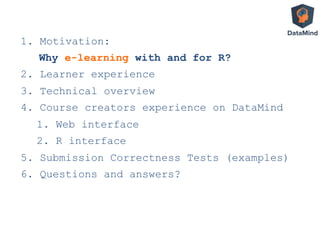 1.  Motivation:
Why e-learning with and for R?
2.  Learner experience
3.  Technical overview
4.  Course creators experience on DataMind
1.  Web interface
2.  R interface
5.  Submission Correctness Tests (examples)
6.  Questions and answers?
 