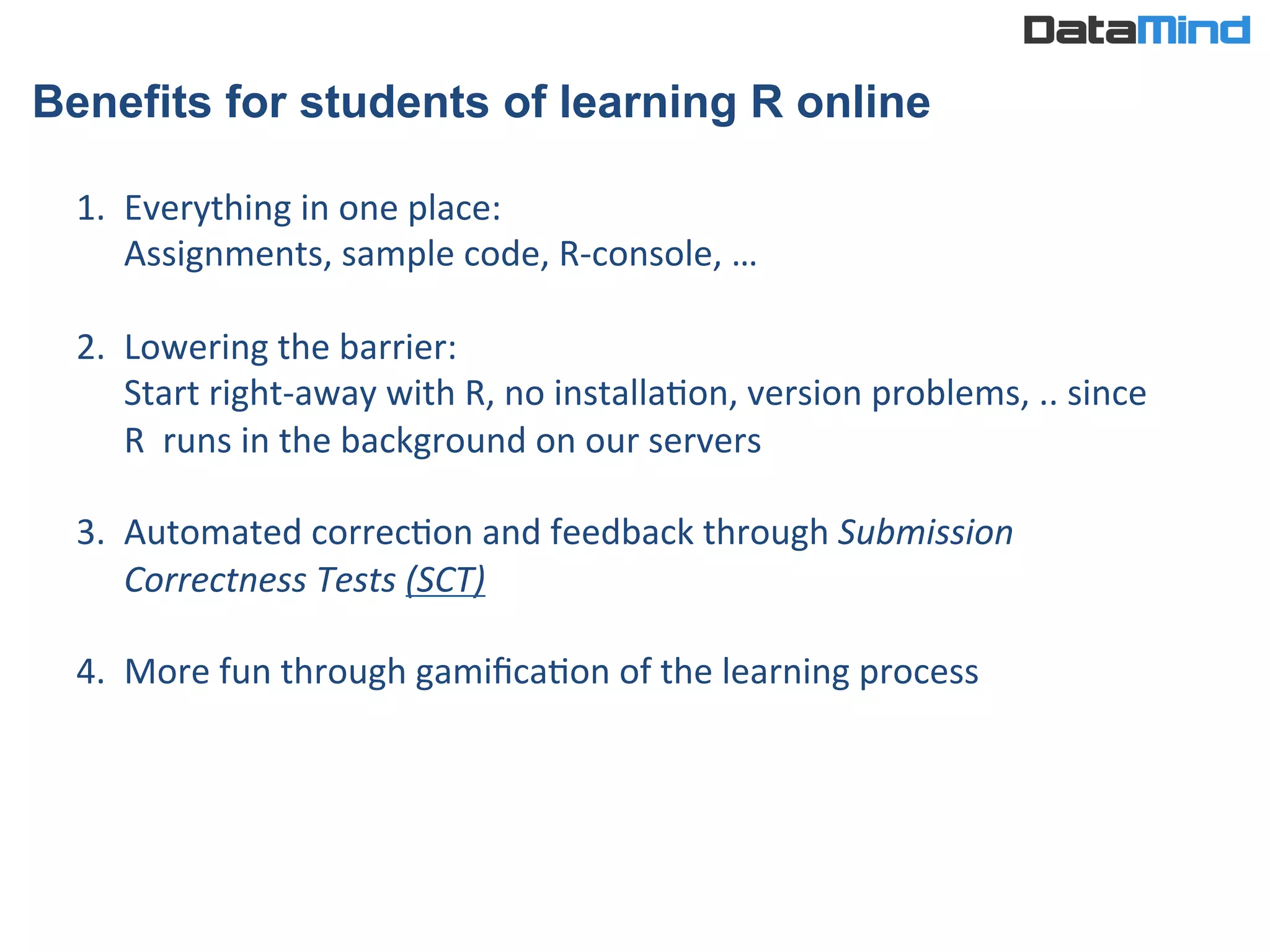 Benefits for students of learning R online
1.  Everything	
  in	
  one	
  place:	
  
Assignments,	
  sample	
  code,	
  R-­‐console,	
  …	
  	
  
	
  
2.  Lowering	
  the	
  barrier:	
  	
  
Start	
  right-­‐away	
  with	
  R,	
  no	
  installaIon,	
  version	
  problems,	
  ..	
  since	
  
R	
  	
  runs	
  in	
  the	
  background	
  on	
  our	
  servers	
  
3.  Automated	
  correcIon	
  and	
  feedback	
  through	
  Submission	
  
Correctness	
  Tests	
  (SCT)	
  
	
  
4.  More	
  fun	
  through	
  gamiﬁcaIon	
  of	
  the	
  learning	
  process	
  
 