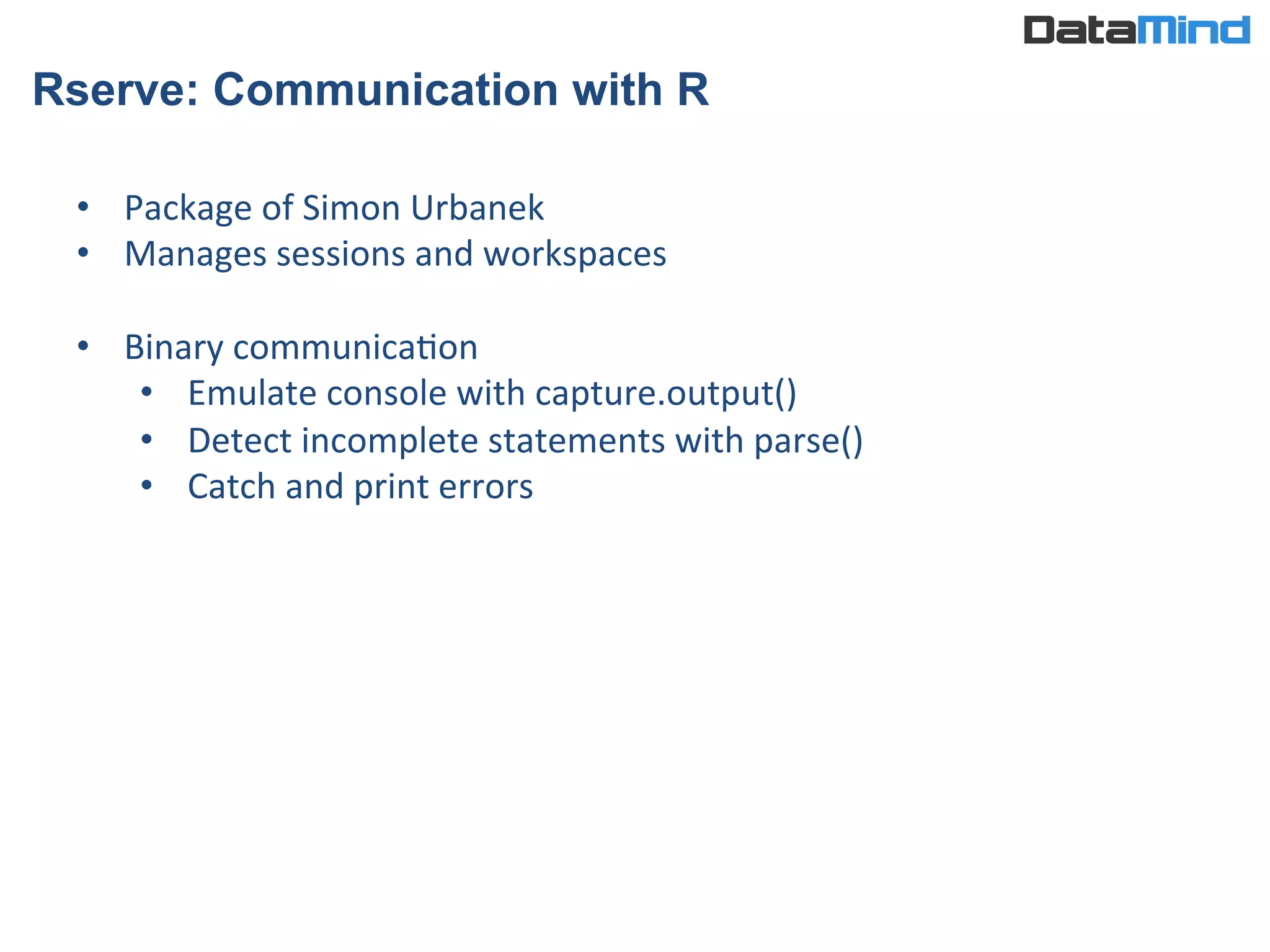 Rserve: Communication with R
•  Package	
  of	
  Simon	
  Urbanek	
  
•  Manages	
  sessions	
  and	
  workspaces	
  
•  Binary	
  communicaIon	
  
•  Emulate	
  console	
  with	
  capture.output()	
  
•  Detect	
  incomplete	
  statements	
  with	
  parse()	
  
•  Catch	
  and	
  print	
  errors	
  
 