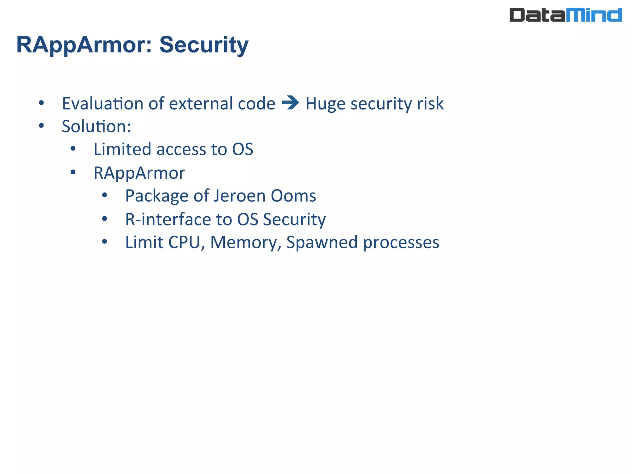 RAppArmor: Security
•  EvaluaIon	
  of	
  external	
  code	
  è	
  Huge	
  security	
  risk	
  
•  SoluIon:	
  
•  Limited	
  access	
  to	
  OS	
  
•  RAppArmor	
  
•  Package	
  of	
  Jeroen	
  Ooms	
  
•  R-­‐interface	
  to	
  OS	
  Security	
  
•  Limit	
  CPU,	
  Memory,	
  Spawned	
  processes	
  
 