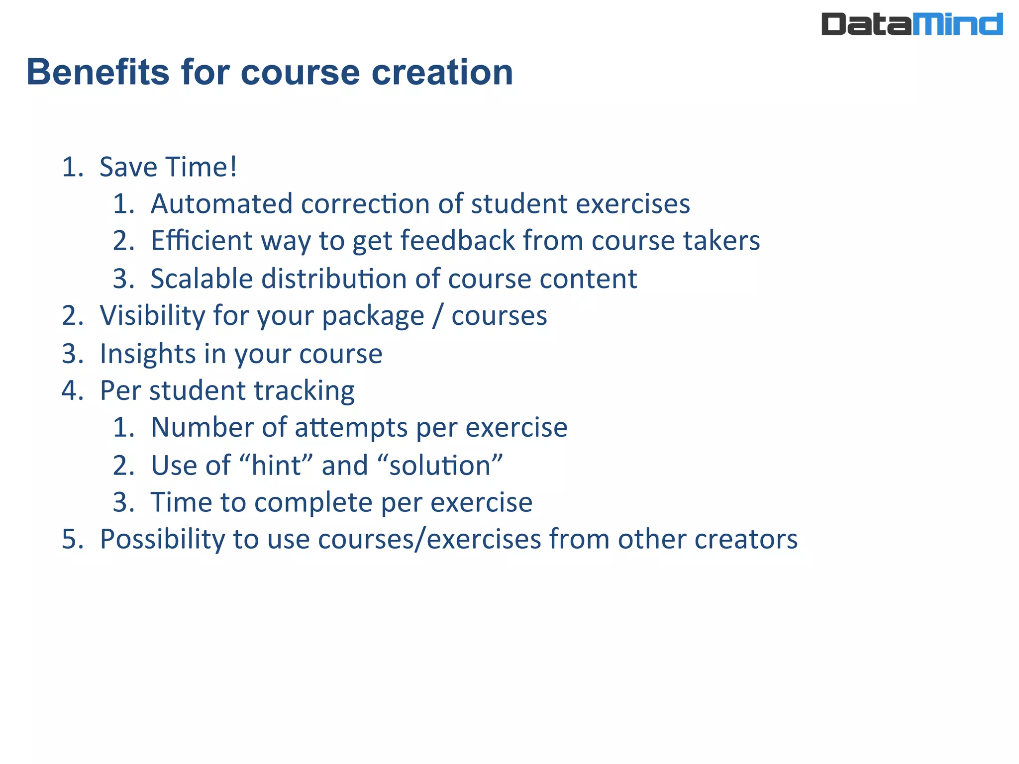 Benefits for course creation
1.  Save	
  Time!	
  
1.  Automated	
  correcIon	
  of	
  student	
  exercises	
  
2.  Eﬃcient	
  way	
  to	
  get	
  feedback	
  from	
  course	
  takers	
  
3.  Scalable	
  distribuIon	
  of	
  course	
  content	
  
2.  Visibility	
  for	
  your	
  package	
  /	
  courses	
  
3.  Insights	
  in	
  your	
  course	
  
4.  Per	
  student	
  tracking	
  
1.  Number	
  of	
  aWempts	
  per	
  exercise	
  
2.  Use	
  of	
  “hint”	
  and	
  “soluIon”	
  
3.  Time	
  to	
  complete	
  per	
  exercise	
  
5.  Possibility	
  to	
  use	
  courses/exercises	
  from	
  other	
  creators	
  
 