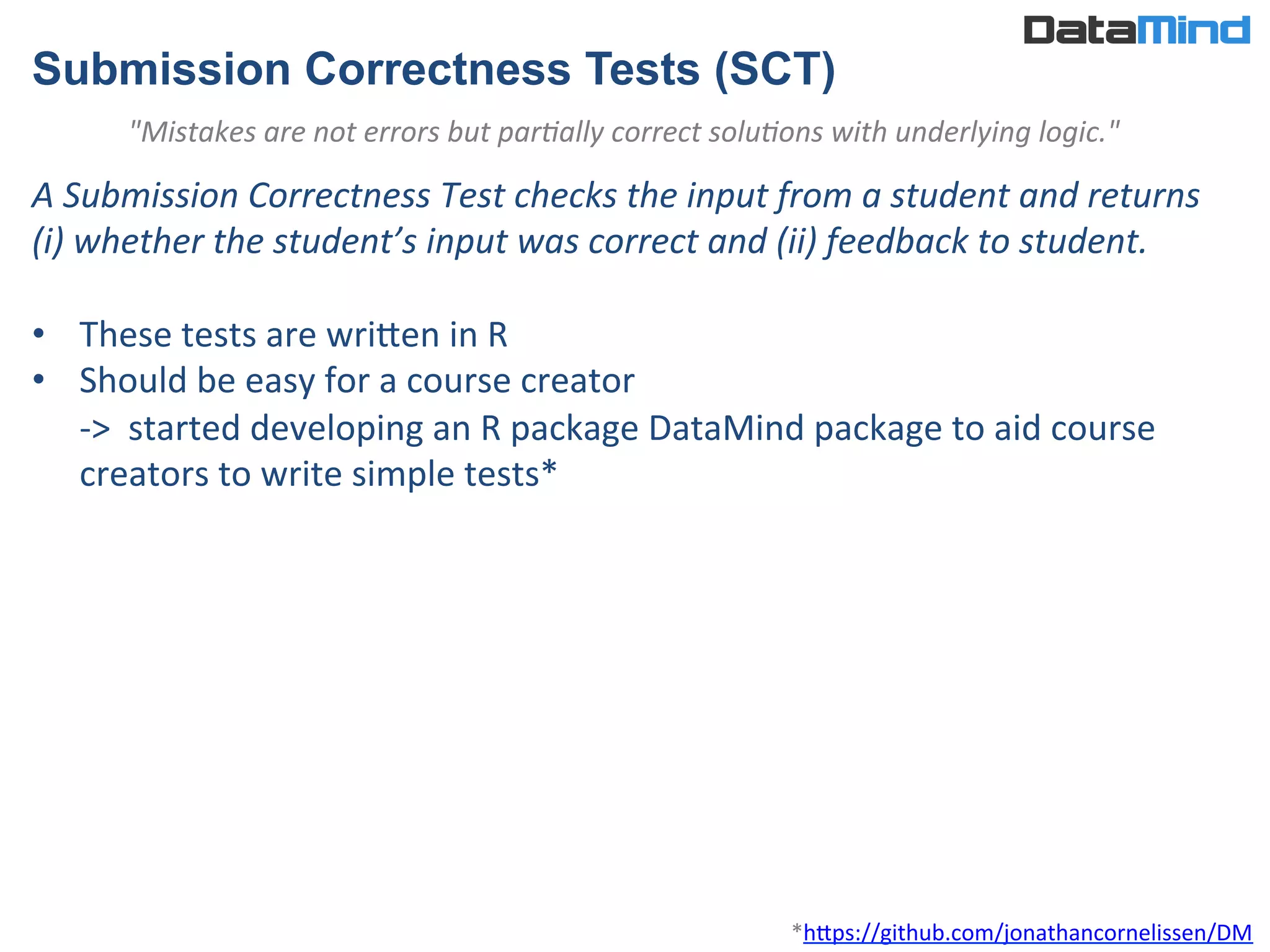 Submission Correctness Tests (SCT)
A	
  Submission	
  Correctness	
  Test	
  checks	
  the	
  input	
  from	
  a	
  student	
  and	
  returns	
  	
  
(i)	
  whether	
  the	
  student’s	
  input	
  was	
  correct	
  and	
  (ii)	
  feedback	
  to	
  student.	
  	
  
	
  
•  These	
  tests	
  are	
  wriWen	
  in	
  R	
  
•  Should	
  be	
  easy	
  for	
  a	
  course	
  creator	
  
-­‐>	
  	
  started	
  developing	
  an	
  R	
  package	
  DataMind	
  package	
  to	
  aid	
  course	
  
creators	
  to	
  write	
  simple	
  tests*	
  
*hWps://github.com/jonathancornelissen/DM	
  
"Mistakes	
  are	
  not	
  errors	
  but	
  parSally	
  correct	
  soluSons	
  with	
  underlying	
  logic."	
  
 