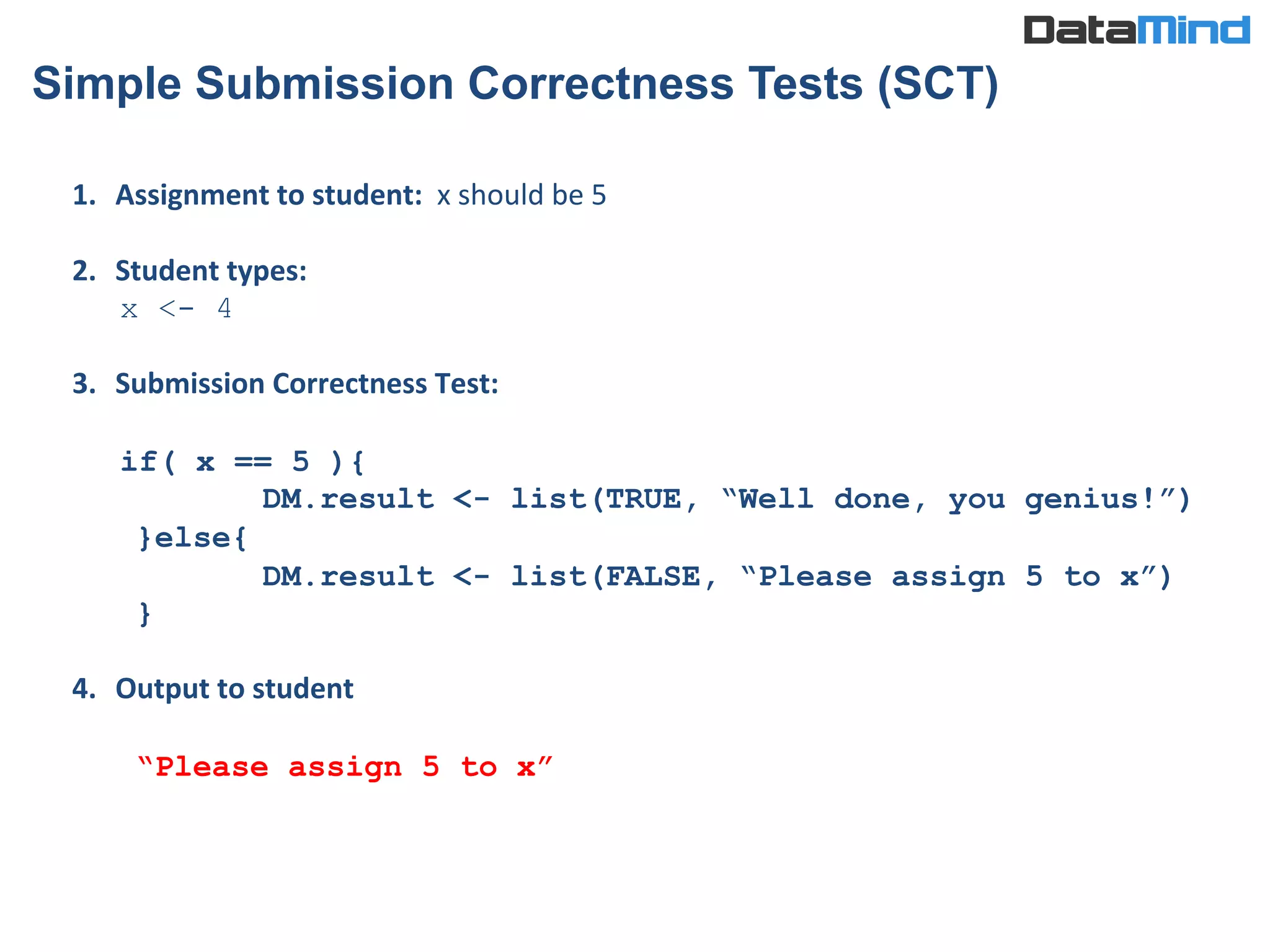 1.  Assignment	
  to	
  student:	
  	
  x	
  should	
  be	
  5	
  
	
  
2.  Student	
  types:	
  	
  	
  	
  	
  	
  	
  	
  	
  	
  	
  	
  	
  	
  	
  	
  	
  	
  	
  
x <- 4
3.  Submission	
  Correctness	
  Test:	
  
	
  
if( x == 5 ){
DM.result <- list(TRUE, “Well done, you genius!”)
}else{
DM.result <- list(FALSE, “Please assign 5 to x”)
}
4.  Output	
  to	
  student	
  
	
  
“Please assign 5 to x”	
  
Simple Submission Correctness Tests (SCT)
 