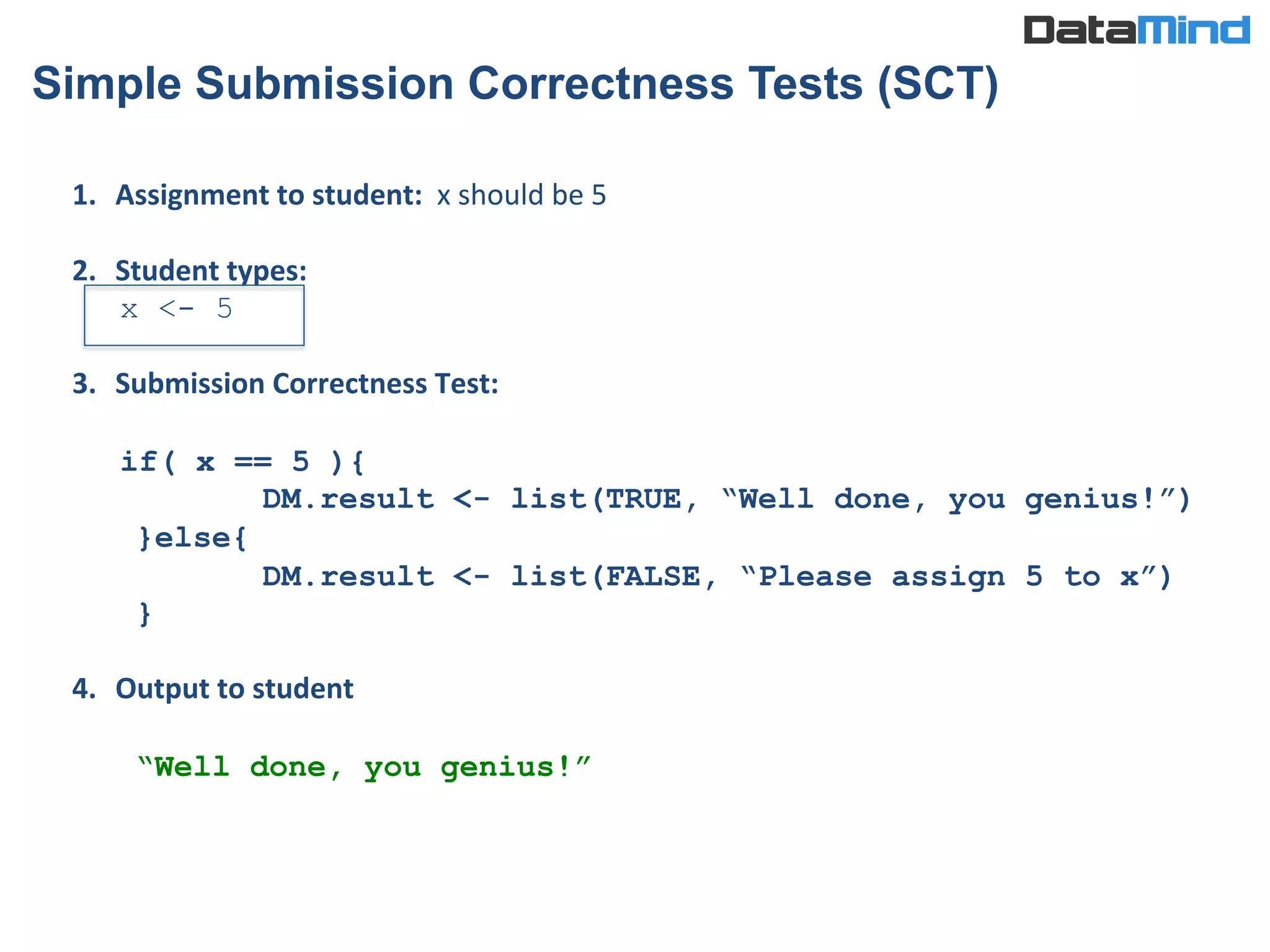 1.  Assignment	
  to	
  student:	
  	
  x	
  should	
  be	
  5	
  
	
  
2.  Student	
  types:	
  	
  	
  	
  	
  	
  	
  	
  	
  	
  	
  	
  	
  	
  	
  	
  	
  	
  	
  
x <- 5
3.  Submission	
  Correctness	
  Test:	
  
	
  
if( x == 5 ){
DM.result <- list(TRUE, “Well done, you genius!”)
}else{
DM.result <- list(FALSE, “Please assign 5 to x”)
}
4.  Output	
  to	
  student	
  
	
  
“Well done, you genius!”	
  
Simple Submission Correctness Tests (SCT)
 