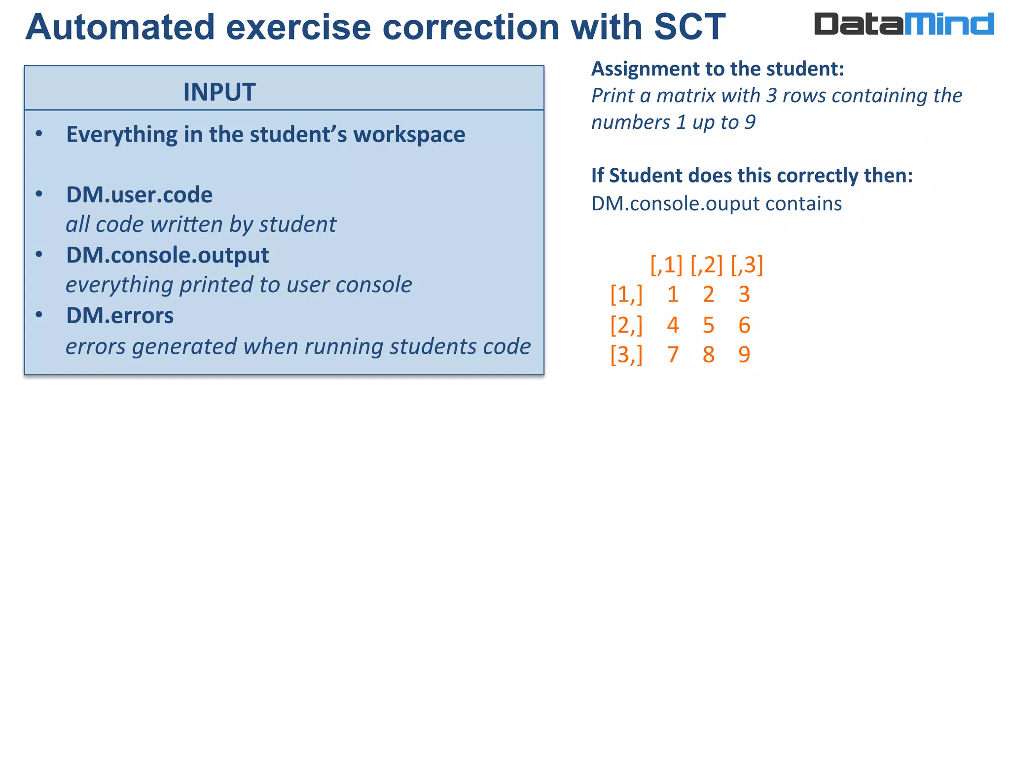 •  Everything	
  in	
  the	
  student’s	
  workspace	
  
•  DM.user.code	
  	
  
all	
  code	
  wri?en	
  by	
  student	
  
•  DM.console.output	
  	
  
everything	
  printed	
  to	
  user	
  console	
  
•  DM.errors	
  	
  
errors	
  generated	
  when	
  running	
  students	
  code	
  
INPUT	
  
Automated exercise correction with SCT
Assignment	
  to	
  the	
  student:	
  
Print	
  a	
  matrix	
  with	
  3	
  rows	
  containing	
  the	
  
numbers	
  1	
  up	
  to	
  9	
  
	
  
If	
  Student	
  does	
  this	
  correctly	
  then:	
  
DM.console.ouput	
  contains	
  
	
  
	
  
	
  
	
  
	
  	
  	
  	
  	
  	
  	
  [,1]	
  [,2]	
  [,3]	
  
[1,]	
  	
  	
  	
  1	
  	
  	
  	
  2	
  	
  	
  	
  3	
  
[2,]	
  	
  	
  	
  4	
  	
  	
  	
  5	
  	
  	
  	
  6	
  
[3,]	
  	
  	
  	
  7	
  	
  	
  	
  8	
  	
  	
  	
  9	
  
 