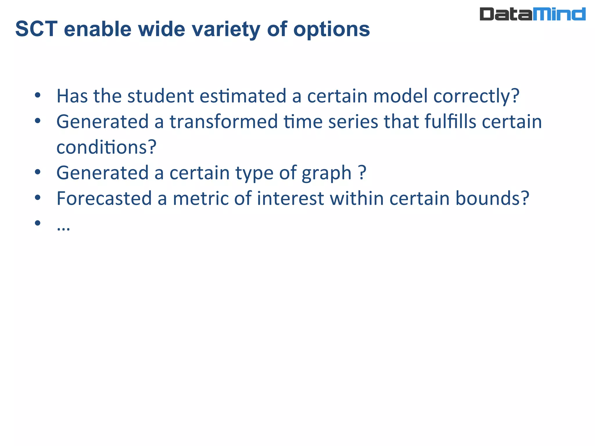 SCT enable wide variety of options
•  Has	
  the	
  student	
  esImated	
  a	
  certain	
  model	
  correctly?	
  
•  Generated	
  a	
  transformed	
  Ime	
  series	
  that	
  fulﬁlls	
  certain	
  
condiIons?	
  
•  Generated	
  a	
  certain	
  type	
  of	
  graph	
  ?	
  
•  Forecasted	
  a	
  metric	
  of	
  interest	
  within	
  certain	
  bounds?	
  
•  …	
  
 