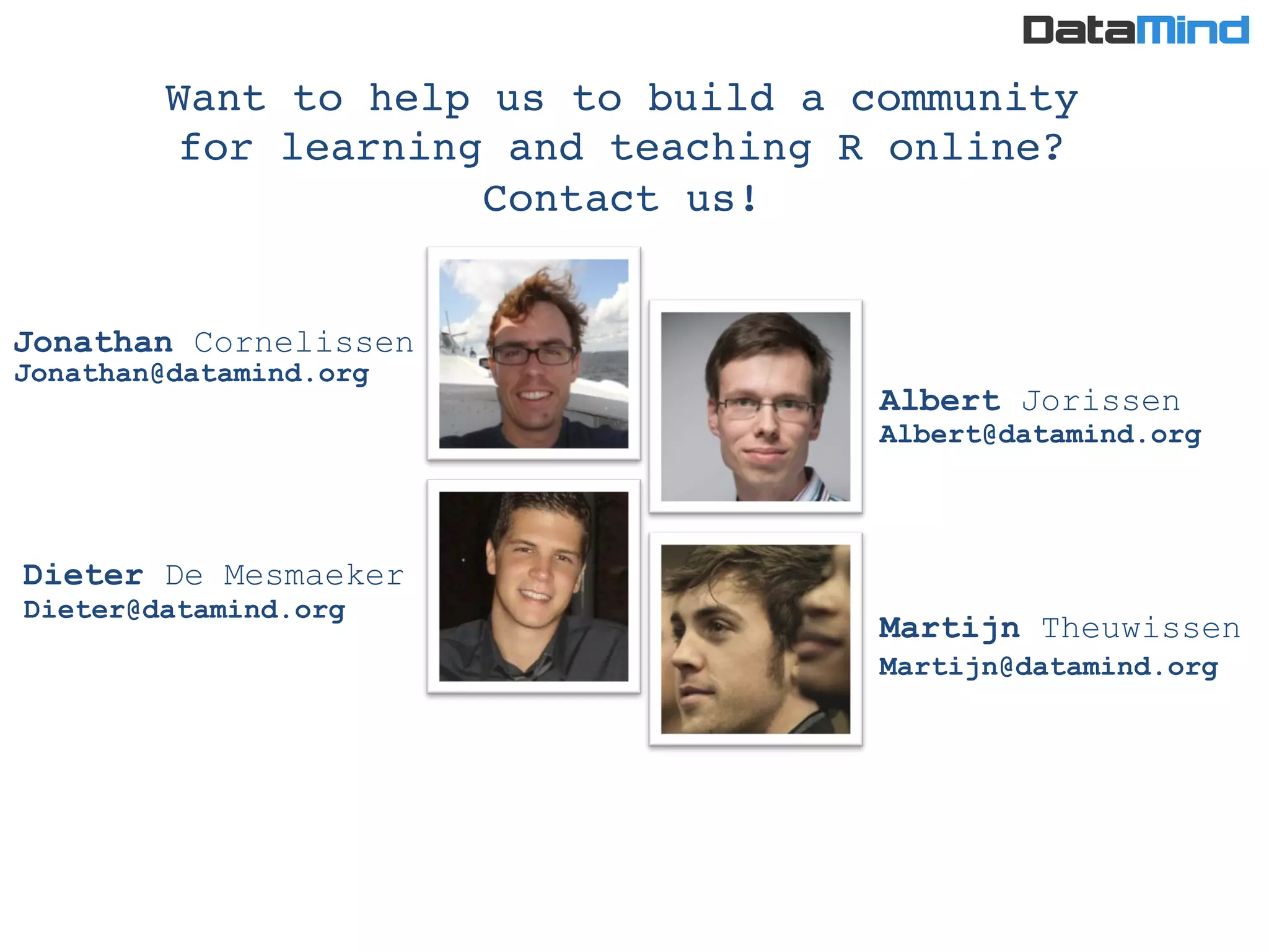 Albert Jorissen
Martijn Theuwissen
Dieter De Mesmaeker
Jonathan Cornelissen
Want to help us to build a community !
for learning and teaching R online? 
Contact us!!
Jonathan@datamind.org
Dieter@datamind.org
Albert@datamind.org
Martijn@datamind.org
 