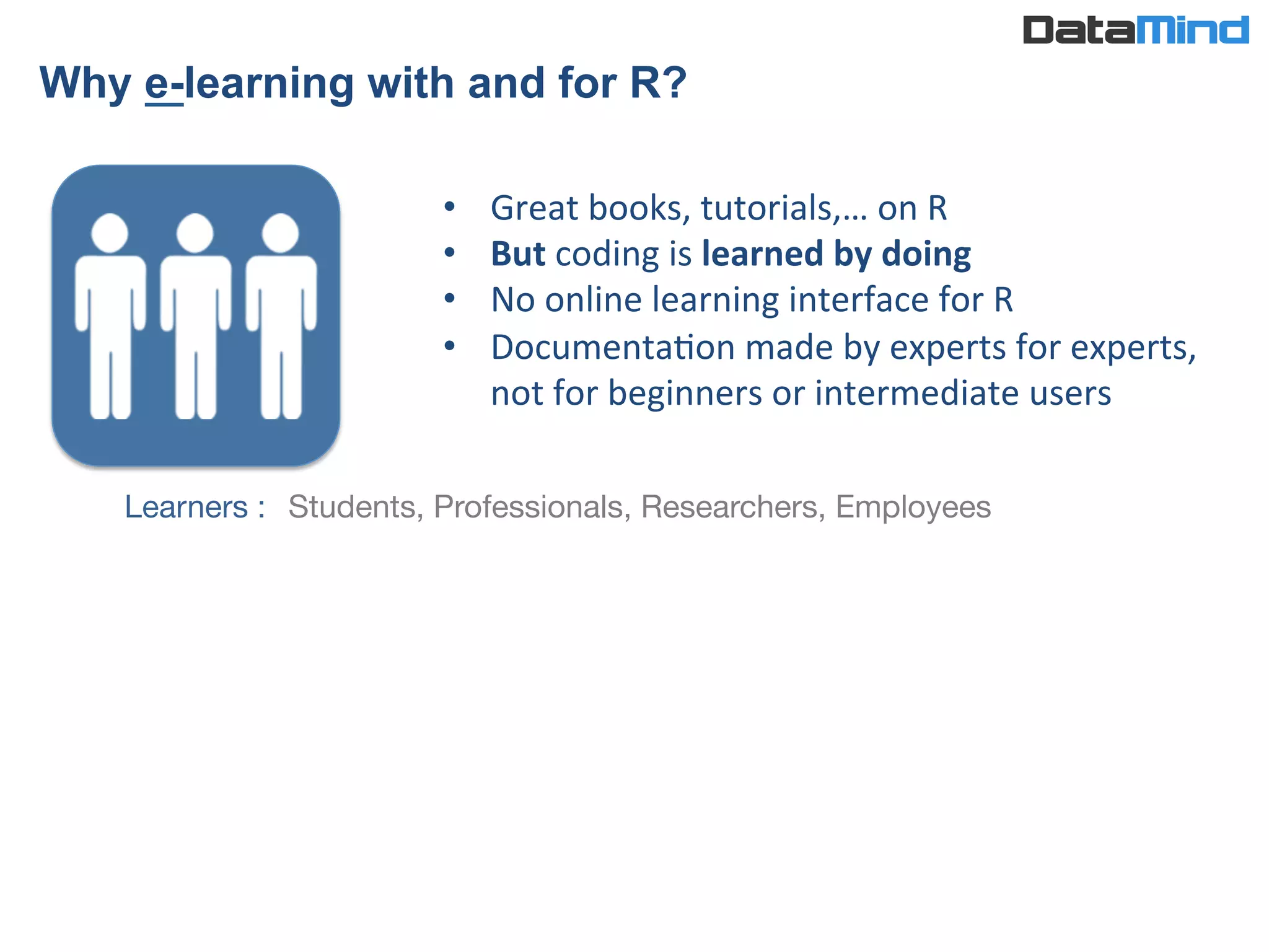 •  Great	
  books,	
  tutorials,…	
  on	
  R	
  	
  
•  But	
  coding	
  is	
  learned	
  by	
  doing	
  	
  
•  No	
  online	
  learning	
  interface	
  for	
  R	
  
•  DocumentaIon	
  made	
  by	
  experts	
  for	
  experts,	
  
not	
  for	
  beginners	
  or	
  intermediate	
  users	
  
Learners : 
Students, Professionals, Researchers, Employees
Why e-learning with and for R?	
  
 