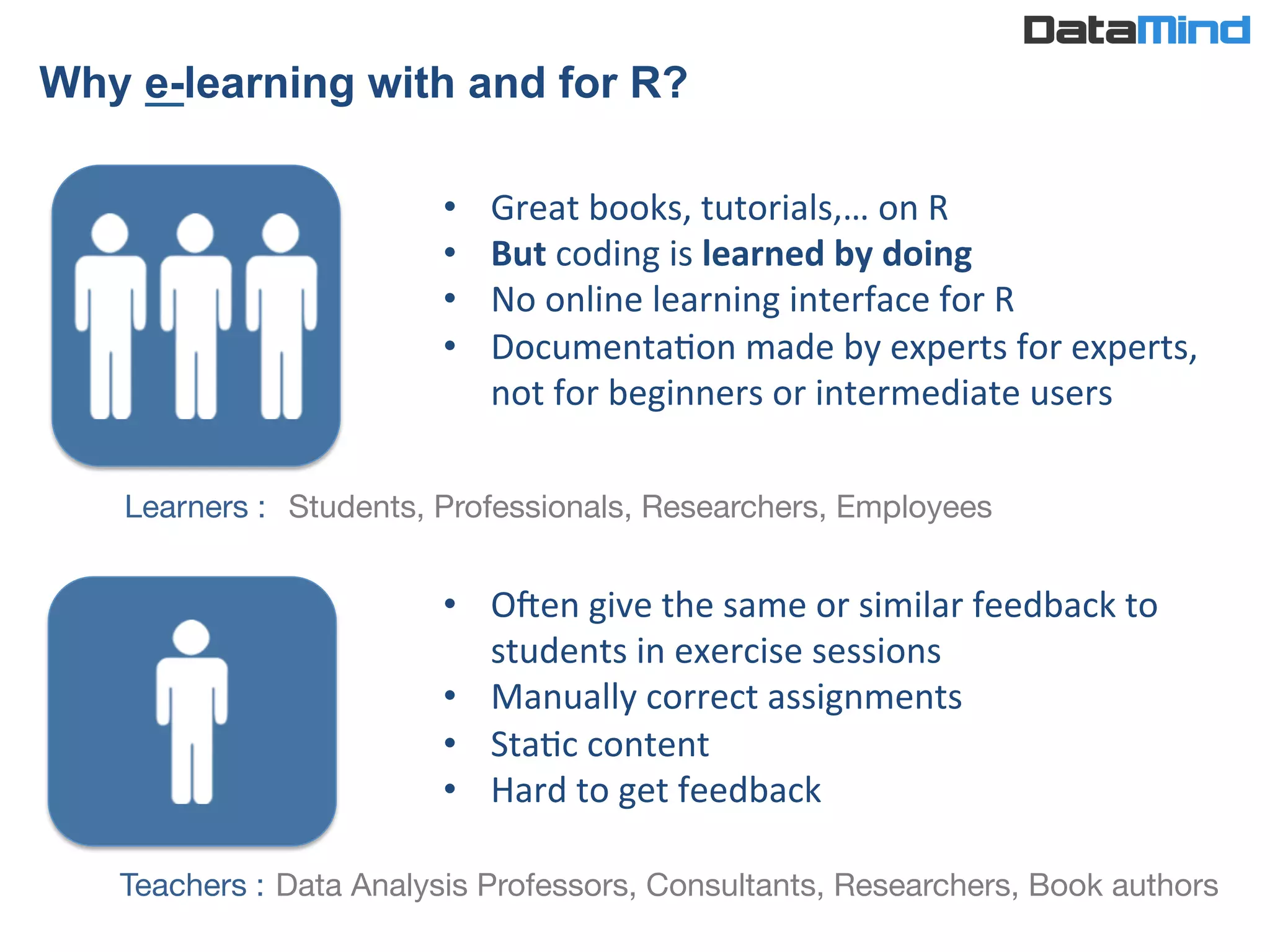 •  Great	
  books,	
  tutorials,…	
  on	
  R	
  	
  
•  But	
  coding	
  is	
  learned	
  by	
  doing	
  	
  
•  No	
  online	
  learning	
  interface	
  for	
  R	
  
•  DocumentaIon	
  made	
  by	
  experts	
  for	
  experts,	
  
not	
  for	
  beginners	
  or	
  intermediate	
  users	
  
Teachers :
Learners : 
•  Ofen	
  give	
  the	
  same	
  or	
  similar	
  feedback	
  to	
  
students	
  in	
  exercise	
  sessions	
  
•  Manually	
  correct	
  assignments	
  
•  StaIc	
  content	
  
•  Hard	
  to	
  get	
  feedback	
  
Students, Professionals, Researchers, Employees
Why e-learning with and for R?	
  
Data Analysis Professors, Consultants, Researchers, Book authors
 