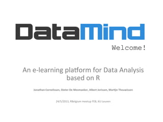 An	
  e-­‐learning	
  pla,orm	
  for	
  Data	
  Analysis	
  	
  
based	
  on	
  R	
  
	
  
Jonathan	
  Cornelissen,	
  Dieter	
  De	
  Mesmaeker,	
  Albert	
  Jorissen,	
  Mar5jn	
  Theuwissen	
  
	
  
	
  
24/5/2013,	
  RBelgium	
  meetup	
  FEB,	
  KU	
  Leuven	
  
Welcome!
 
