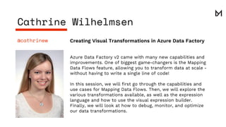 Creating Visual Transformations in Azure Data Factory@cathrinew
Azure Data Factory v2 came with many new capabilities and
improvements. One of biggest game-changers is the Mapping
Data Flows feature, allowing you to transform data at scale -
without having to write a single line of code!
In this session, we will first go through the capabilities and
use cases for Mapping Data Flows. Then, we will explore the
various transformations available, as well as the expression
language and how to use the visual expression builder.
Finally, we will look at how to debug, monitor, and optimize
our data transformations.
Cathrine Wilhelmsen
 