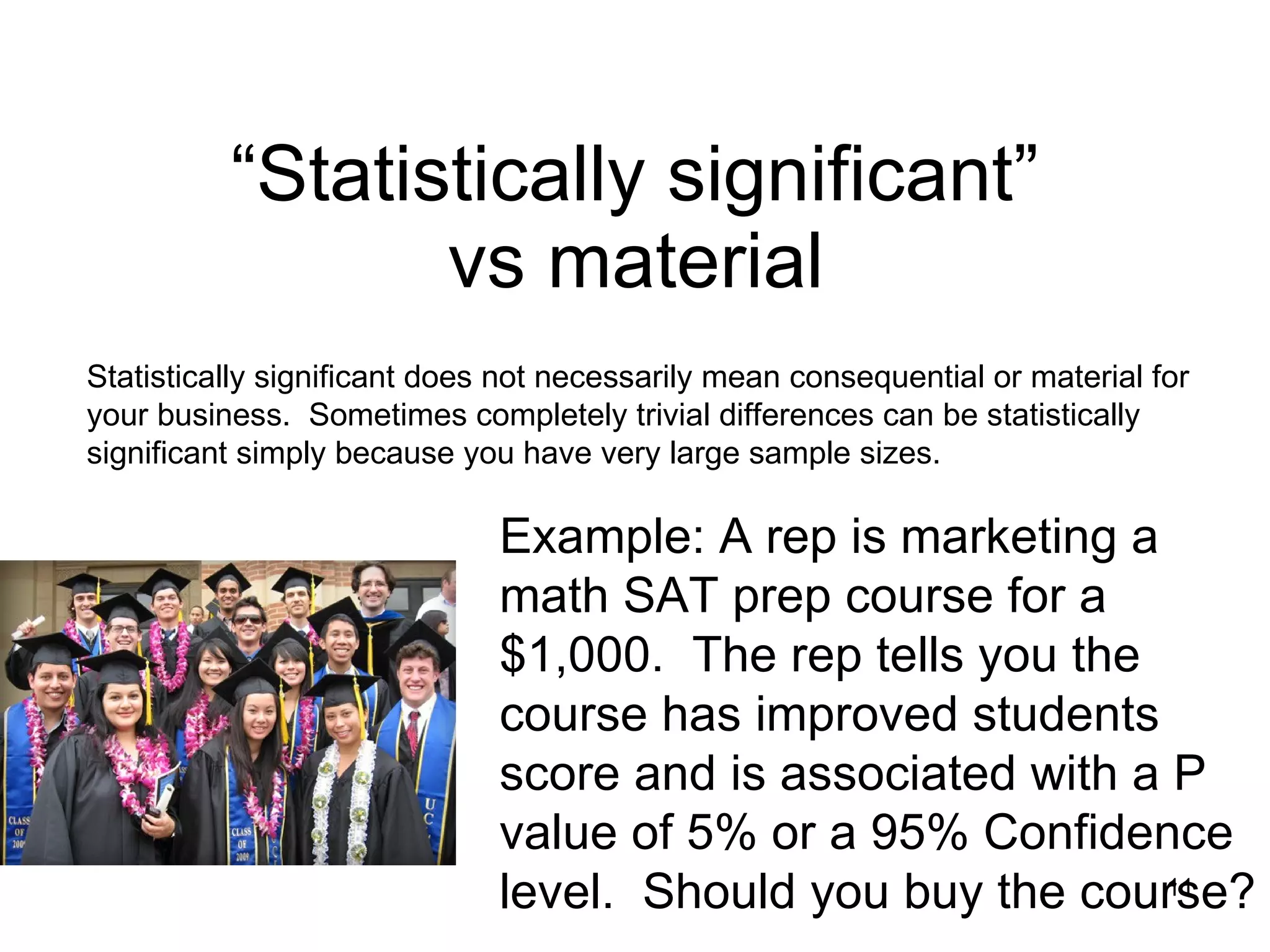 “Statistically significant”  vs material   Example: A rep is marketing a math SAT prep course for a $1,000.  The rep tells you the course has improved students score and is associated with a P value of 5% or a 95% Confidence level.  Should you buy the course?  Statistically significant does not necessarily mean consequential or material for your business.  Sometimes completely trivial differences can be statistically significant simply because you have very large sample sizes.  