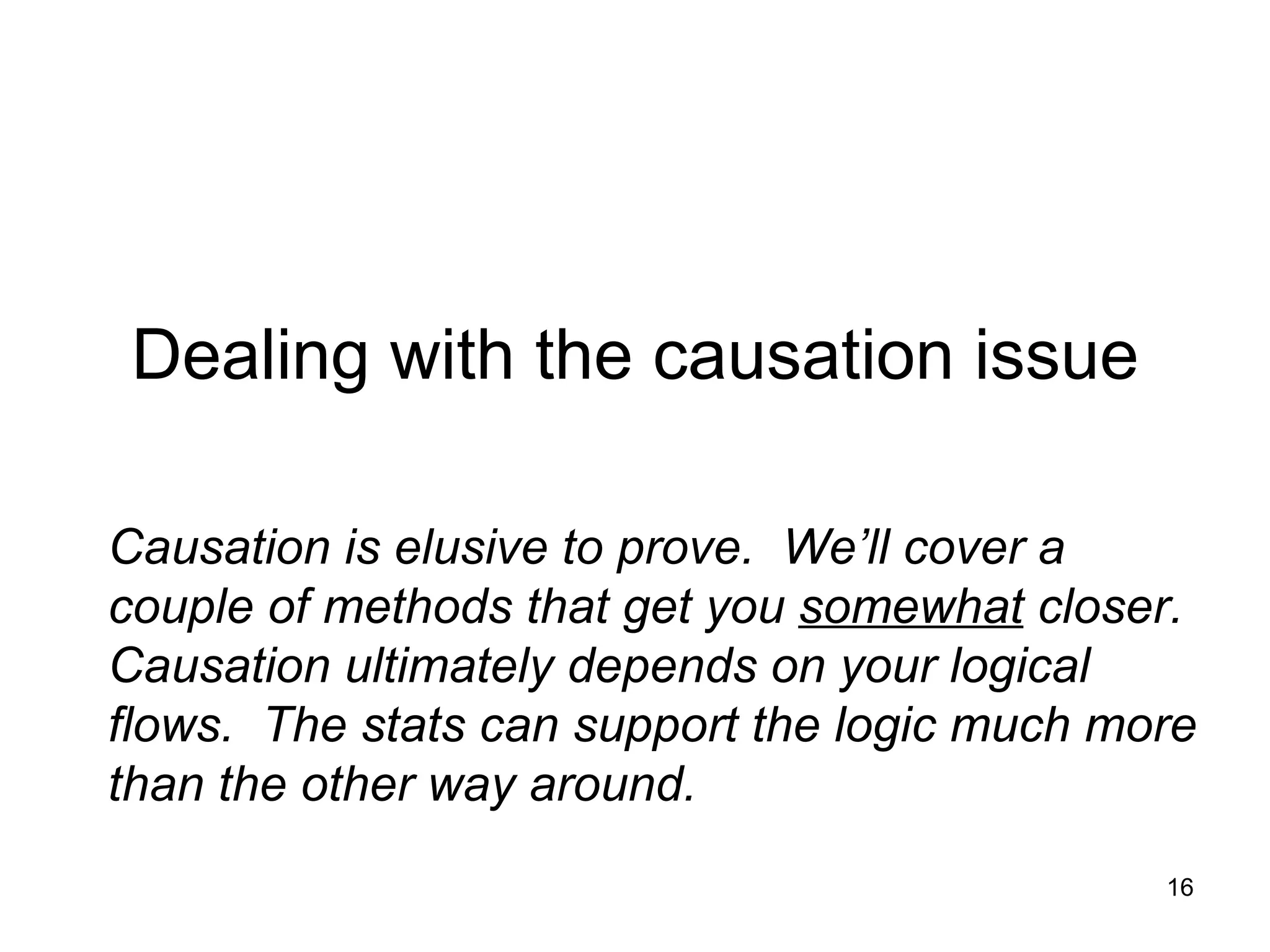 Dealing with the causation issue Causation is elusive to prove.  We’ll cover a couple of methods that get you  somewhat  closer.  Causation ultimately depends on your logical flows.  The stats can support the logic much more than the other way around.  