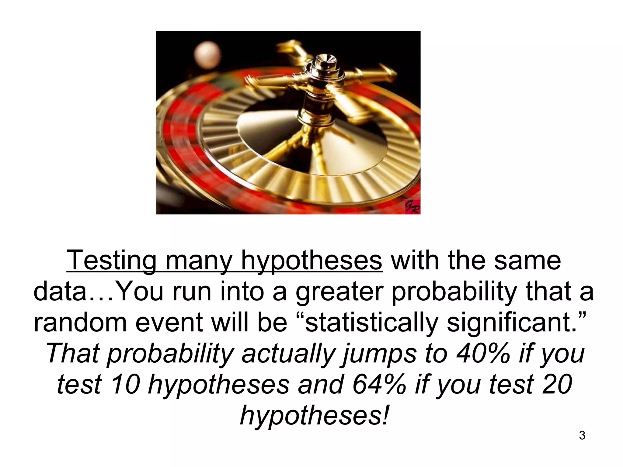 Testing many hypotheses  with the same data…You run into a greater probability that a random event will be “statistically significant.”  That probability actually jumps to 40% if you test 10 hypotheses and 64% if you test 20 hypotheses! 