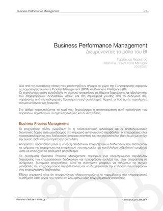 Business Performance Management - 1 -
www.datamine.gr use.your.data™
Business Performance Management
∆ιευρύνοντας το ρόλο του BI
Γεράσιμος Μαρκέτος
datamine, BI Solutions Manager
20/01/2007
∆ύο από τις κυριότερες τάσεις που χαρακτηρίζουν σήμερα το χώρο της Πληροφορικής αφορούν
τις τεχνολογίες Business Process Management (BPM) και Business Intelligence (BI).
Οι τεχνολογίες αυτές φιλοδοξούν να δώσουν απαντήσεις σε θέματα διαχείρισης και αξιολόγησης
των επιχειρησιακών διαδικασιών καθώς και στη δημιουργία γνώσης από τα δεδομένα που
παράγονται από τις καθημερινές δραστηριότητες/ συναλλαγές. Αρχικά, οι δυο αυτές τεχνολογίες
αντιμετωπίζονταν ως διακριτές.
Στο άρθρο παρουσιάζονται τα κενά που δημιούργησε η αποσπασματική αυτή προσέγγιση των
παραπάνω τεχνολογιών, οι σχετικές ανάγκες και οι νέες τάσεις.
Business Process Management
Οι επιχειρήσεις πλέον γνωρίζουν ότι η πελατοκεντρική φιλοσοφία και οι αποτελεσματικές
διοικητικές δομές είναι μονόδρομος στο σημερινό ανταγωνιστικό περιβάλλον: οι επιχειρήσεις είναι
προσανατολισμένες στις διαδικασίες (process-oriented) και στις πιο επίπεδες (flat) δομές με στόχο
την άμεση, βέλτιστη εξυπηρέτηση του πελάτη.
Απαραίτητη προϋπόθεση είναι η ύπαρξη αποδοτικών επιχειρησιακών διαδικασιών που διαπερνούν
τα τμήματα της επιχείρησης και επιτρέπουν τη συνεργασία των κατάλληλων ανθρώπων/ τμημάτων
ώστε να επιτευχθεί το επιθυμητό αποτέλεσμα.
Τα συστήματα Business Process Management παρέχουν ένα ολοκληρωμένο περιβάλλον
διαχείρισης των επιχειρησιακών διαδικασιών και προσφέρουν ευελιξία που είναι απαραίτητη σε
σύγχρονες, δυναμικές επιχειρήσεις. Αυτά τα συστήματα μπορούν να καλύψουν τις συχνές
μεταβολές του επιχειρηματικού περιβάλλοντος και να διαχειριστούν την επίδραση που επιφέρουν
στις επιχειρησιακές διαδικασίες.
Εξίσου σημαντικό είναι ότι αποφεύγονται/ ελαχιστοποιούνται οι παρεμβάσεις στα πληροφοριακά
συστήματα κάθε φορά που πρέπει να καλυφθούν νέες επιχειρηματικές απαιτήσεις.
 