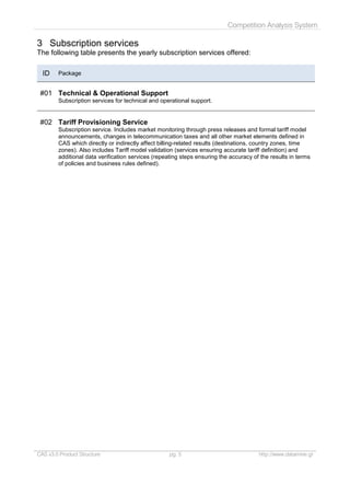 Competition Analysis System
CAS v3.0 Product Structure pg. 5 http://www.datamine.gr
3 Subscription services
The following table presents the yearly subscription services offered:
ID Package
#01 Technical & Operational Support
Subscription services for technical and operational support.
#02 Tariff Provisioning Service
Subscription service. Includes market monitoring through press releases and formal tariff model
announcements, changes in telecommunication taxes and all other market elements defined in
CAS which directly or indirectly affect billing-related results (destinations, country zones, time
zones). Also includes Tariff model validation (services ensuring accurate tariff definition) and
additional data verification services (repeating steps ensuring the accuracy of the results in terms
of policies and business rules defined).
 