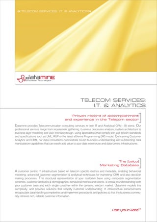 A customer centric IT infrastructure based on telecom specific metrics and metadata, enabling behavioral
modeling, advanced customer segmentation & analytical techniques for marketing, CRM and also decision
making processes. This structural representation of your customer base using composite segmentation
schemes, customer attributes & demographics, behavioral metrics and scores, is critical in understanding both
your customer base and each single customer within the dynamic telecom market. Datamine models this
complexity, and provides solutions that simplify customer understanding: IT infrastructure enhancements
encapsulate data handling complexities and implement procedures and policies so that the business commu-
nity retrieves rich, reliable customer information.
The (telco)
Marketing Database
Proven record of accomplishment
and experience in the Telecom sector
Datamine provides Telecommunication consulting services in both IT and Analytical CRM - BI arena. Our
professional services range from requirement gathering, business processes analysis, system architecture to
business layer modeling and user interface design, using approaches that comply with well known standards
and specifications such as UML, RUP or the latest eXtreme Programming (XP) model. Concerning Customer
Analytics and CRM, our data consultants demonstrate sound business understanding and outstanding data
manipulation capabilities that can easily add value to your data warehouse and data-centric infrastructures.
TELECOM SERVICES:
I.T. & ANALYTICS
<<TELECOM SERVICES: I.T. & ANALYTICS>>
 