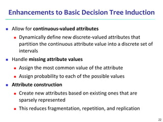 22
Enhancements to Basic Decision Tree Induction
 Allow for continuous-valued attributes
 Dynamically define new discrete-valued attributes that
partition the continuous attribute value into a discrete set of
intervals
 Handle missing attribute values
 Assign the most common value of the attribute
 Assign probability to each of the possible values
 Attribute construction
 Create new attributes based on existing ones that are
sparsely represented
 This reduces fragmentation, repetition, and replication
 