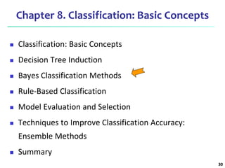 30
Chapter 8. Classification: Basic Concepts
 Classification: Basic Concepts
 Decision Tree Induction
 Bayes Classification Methods
 Rule-Based Classification
 Model Evaluation and Selection
 Techniques to Improve Classification Accuracy:
Ensemble Methods
 Summary
 